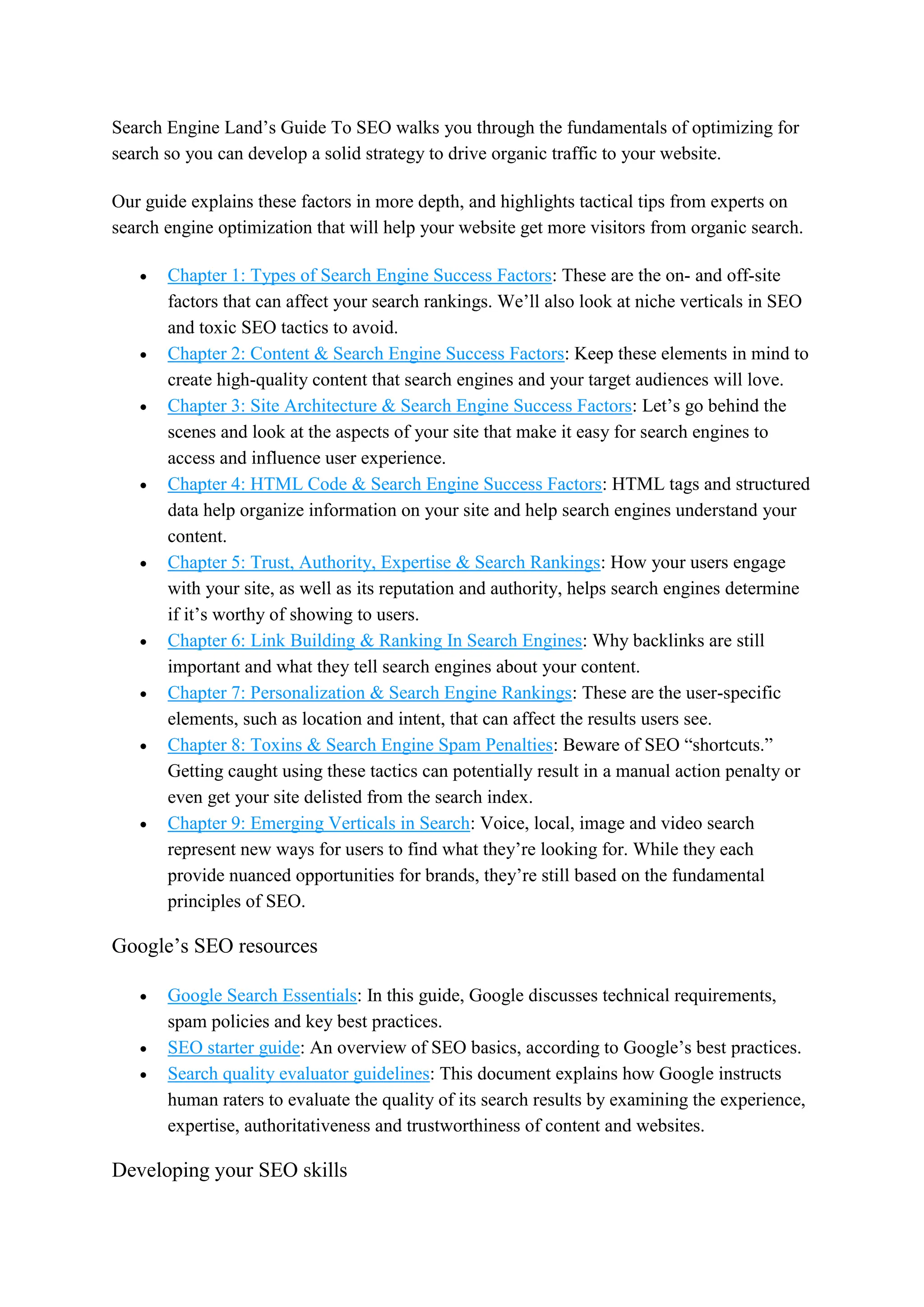 Search Engine Land’s Guide To SEO walks you through the fundamentals of optimizing for
search so you can develop a solid strategy to drive organic traffic to your website.
Our guide explains these factors in more depth, and highlights tactical tips from experts on
search engine optimization that will help your website get more visitors from organic search.
 Chapter 1: Types of Search Engine Success Factors: These are the on- and off-site
factors that can affect your search rankings. We’ll also look at niche verticals in SEO
and toxic SEO tactics to avoid.
 Chapter 2: Content & Search Engine Success Factors: Keep these elements in mind to
create high-quality content that search engines and your target audiences will love.
 Chapter 3: Site Architecture & Search Engine Success Factors: Let’s go behind the
scenes and look at the aspects of your site that make it easy for search engines to
access and influence user experience.
 Chapter 4: HTML Code & Search Engine Success Factors: HTML tags and structured
data help organize information on your site and help search engines understand your
content.
 Chapter 5: Trust, Authority, Expertise & Search Rankings: How your users engage
with your site, as well as its reputation and authority, helps search engines determine
if it’s worthy of showing to users.
 Chapter 6: Link Building & Ranking In Search Engines: Why backlinks are still
important and what they tell search engines about your content.
 Chapter 7: Personalization & Search Engine Rankings: These are the user-specific
elements, such as location and intent, that can affect the results users see.
 Chapter 8: Toxins & Search Engine Spam Penalties: Beware of SEO “shortcuts.”
Getting caught using these tactics can potentially result in a manual action penalty or
even get your site delisted from the search index.
 Chapter 9: Emerging Verticals in Search: Voice, local, image and video search
represent new ways for users to find what they’re looking for. While they each
provide nuanced opportunities for brands, they’re still based on the fundamental
principles of SEO.
Google’s SEO resources
 Google Search Essentials: In this guide, Google discusses technical requirements,
spam policies and key best practices.
 SEO starter guide: An overview of SEO basics, according to Google’s best practices.
 Search quality evaluator guidelines: This document explains how Google instructs
human raters to evaluate the quality of its search results by examining the experience,
expertise, authoritativeness and trustworthiness of content and websites.
Developing your SEO skills
 