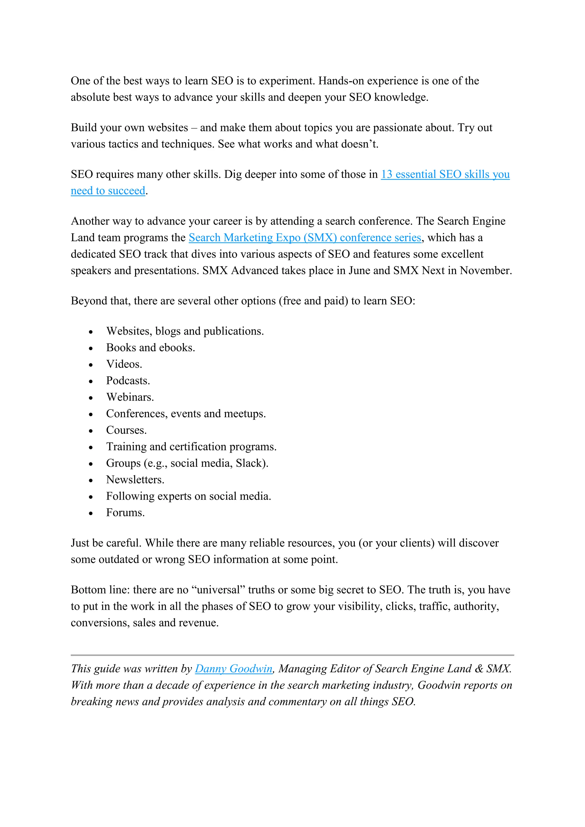 One of the best ways to learn SEO is to experiment. Hands-on experience is one of the
absolute best ways to advance your skills and deepen your SEO knowledge.
Build your own websites – and make them about topics you are passionate about. Try out
various tactics and techniques. See what works and what doesn’t.
SEO requires many other skills. Dig deeper into some of those in 13 essential SEO skills you
need to succeed.
Another way to advance your career is by attending a search conference. The Search Engine
Land team programs the Search Marketing Expo (SMX) conference series, which has a
dedicated SEO track that dives into various aspects of SEO and features some excellent
speakers and presentations. SMX Advanced takes place in June and SMX Next in November.
Beyond that, there are several other options (free and paid) to learn SEO:
 Websites, blogs and publications.
 Books and ebooks.
 Videos.
 Podcasts.
 Webinars.
 Conferences, events and meetups.
 Courses.
 Training and certification programs.
 Groups (e.g., social media, Slack).
 Newsletters.
 Following experts on social media.
 Forums.
Just be careful. While there are many reliable resources, you (or your clients) will discover
some outdated or wrong SEO information at some point.
Bottom line: there are no “universal” truths or some big secret to SEO. The truth is, you have
to put in the work in all the phases of SEO to grow your visibility, clicks, traffic, authority,
conversions, sales and revenue.
This guide was written by Danny Goodwin, Managing Editor of Search Engine Land & SMX.
With more than a decade of experience in the search marketing industry, Goodwin reports on
breaking news and provides analysis and commentary on all things SEO.
 