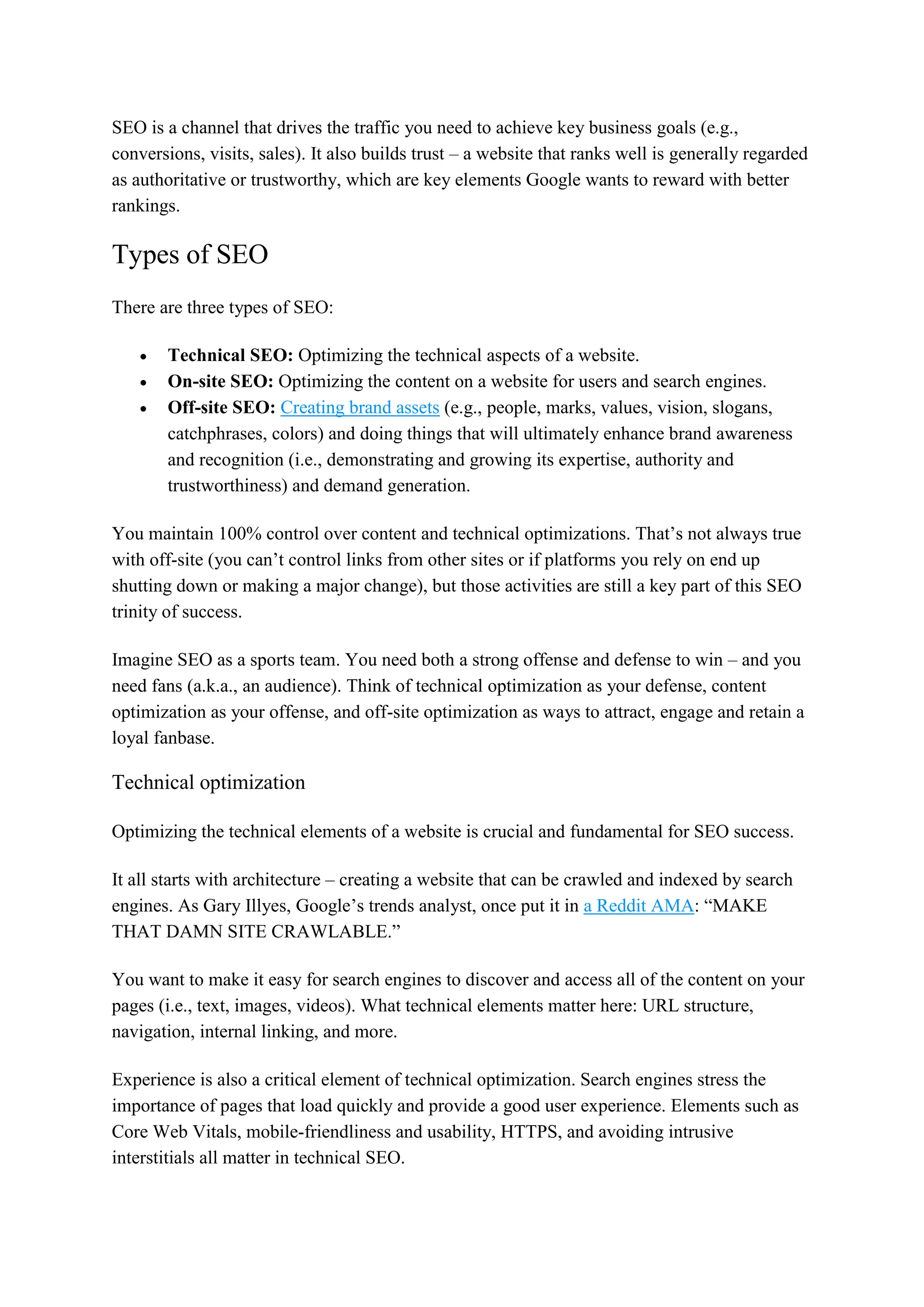 SEO is a channel that drives the traffic you need to achieve key business goals (e.g.,
conversions, visits, sales). It also builds trust – a website that ranks well is generally regarded
as authoritative or trustworthy, which are key elements Google wants to reward with better
rankings.
Types of SEO
There are three types of SEO:
 Technical SEO: Optimizing the technical aspects of a website.
 On-site SEO: Optimizing the content on a website for users and search engines.
 Off-site SEO: Creating brand assets (e.g., people, marks, values, vision, slogans,
catchphrases, colors) and doing things that will ultimately enhance brand awareness
and recognition (i.e., demonstrating and growing its expertise, authority and
trustworthiness) and demand generation.
You maintain 100% control over content and technical optimizations. That’s not always true
with off-site (you can’t control links from other sites or if platforms you rely on end up
shutting down or making a major change), but those activities are still a key part of this SEO
trinity of success.
Imagine SEO as a sports team. You need both a strong offense and defense to win – and you
need fans (a.k.a., an audience). Think of technical optimization as your defense, content
optimization as your offense, and off-site optimization as ways to attract, engage and retain a
loyal fanbase.
Technical optimization
Optimizing the technical elements of a website is crucial and fundamental for SEO success.
It all starts with architecture – creating a website that can be crawled and indexed by search
engines. As Gary Illyes, Google’s trends analyst, once put it in a Reddit AMA: “MAKE
THAT DAMN SITE CRAWLABLE.”
You want to make it easy for search engines to discover and access all of the content on your
pages (i.e., text, images, videos). What technical elements matter here: URL structure,
navigation, internal linking, and more.
Experience is also a critical element of technical optimization. Search engines stress the
importance of pages that load quickly and provide a good user experience. Elements such as
Core Web Vitals, mobile-friendliness and usability, HTTPS, and avoiding intrusive
interstitials all matter in technical SEO.
 