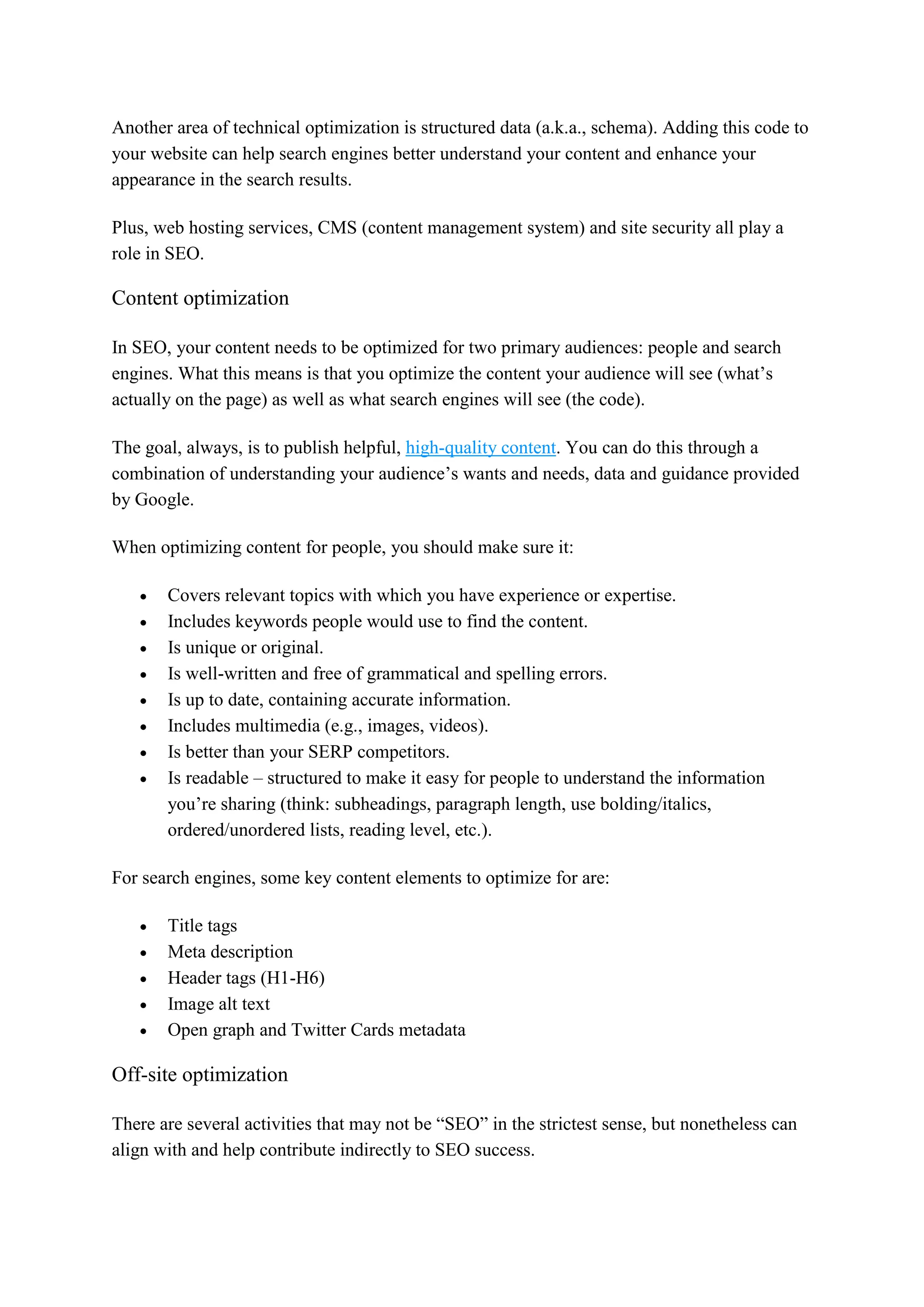 Another area of technical optimization is structured data (a.k.a., schema). Adding this code to
your website can help search engines better understand your content and enhance your
appearance in the search results.
Plus, web hosting services, CMS (content management system) and site security all play a
role in SEO.
Content optimization
In SEO, your content needs to be optimized for two primary audiences: people and search
engines. What this means is that you optimize the content your audience will see (what’s
actually on the page) as well as what search engines will see (the code).
The goal, always, is to publish helpful, high-quality content. You can do this through a
combination of understanding your audience’s wants and needs, data and guidance provided
by Google.
When optimizing content for people, you should make sure it:
 Covers relevant topics with which you have experience or expertise.
 Includes keywords people would use to find the content.
 Is unique or original.
 Is well-written and free of grammatical and spelling errors.
 Is up to date, containing accurate information.
 Includes multimedia (e.g., images, videos).
 Is better than your SERP competitors.
 Is readable – structured to make it easy for people to understand the information
you’re sharing (think: subheadings, paragraph length, use bolding/italics,
ordered/unordered lists, reading level, etc.).
For search engines, some key content elements to optimize for are:
 Title tags
 Meta description
 Header tags (H1-H6)
 Image alt text
 Open graph and Twitter Cards metadata
Off-site optimization
There are several activities that may not be “SEO” in the strictest sense, but nonetheless can
align with and help contribute indirectly to SEO success.
 