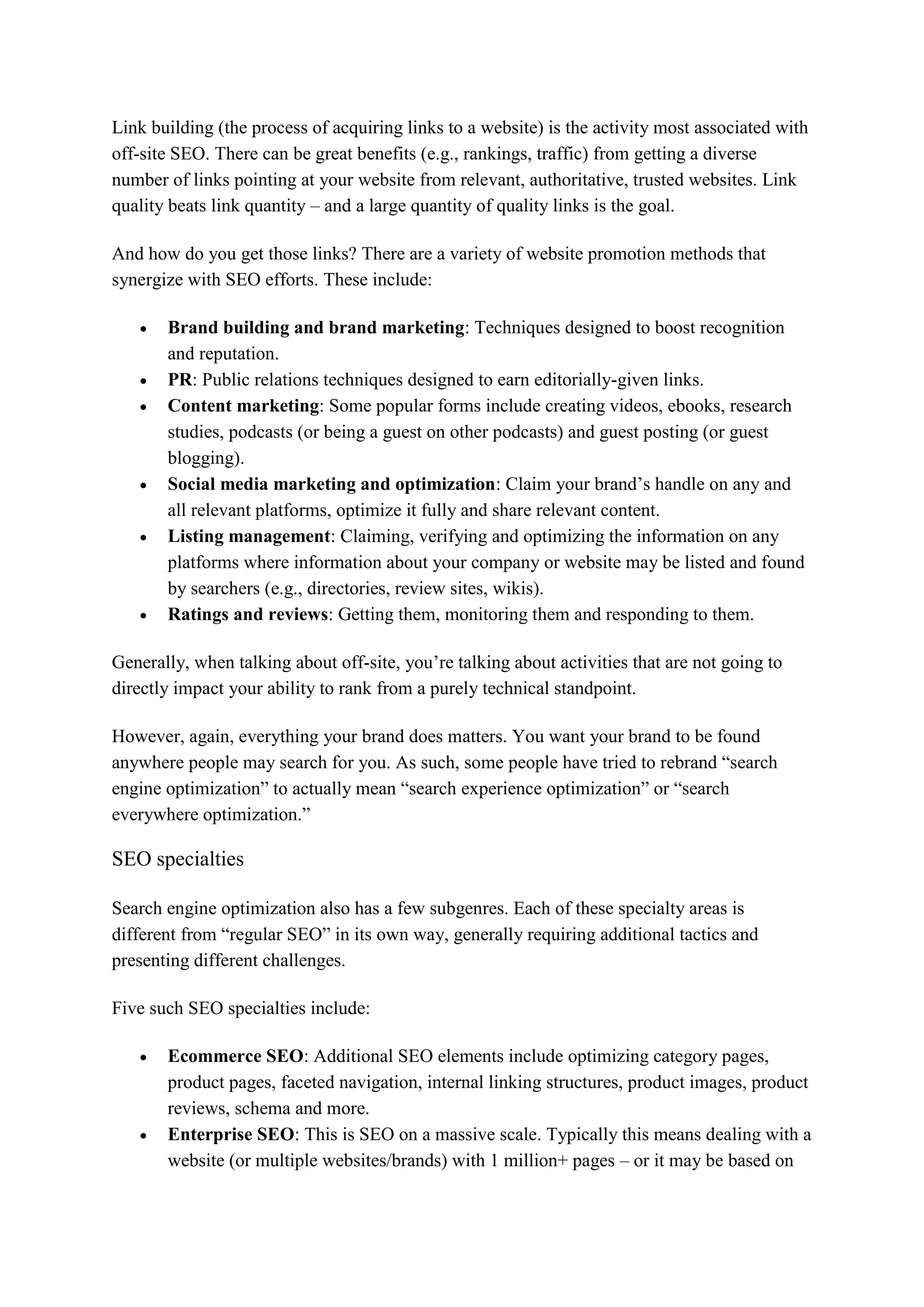 Link building (the process of acquiring links to a website) is the activity most associated with
off-site SEO. There can be great benefits (e.g., rankings, traffic) from getting a diverse
number of links pointing at your website from relevant, authoritative, trusted websites. Link
quality beats link quantity – and a large quantity of quality links is the goal.
And how do you get those links? There are a variety of website promotion methods that
synergize with SEO efforts. These include:
 Brand building and brand marketing: Techniques designed to boost recognition
and reputation.
 PR: Public relations techniques designed to earn editorially-given links.
 Content marketing: Some popular forms include creating videos, ebooks, research
studies, podcasts (or being a guest on other podcasts) and guest posting (or guest
blogging).
 Social media marketing and optimization: Claim your brand’s handle on any and
all relevant platforms, optimize it fully and share relevant content.
 Listing management: Claiming, verifying and optimizing the information on any
platforms where information about your company or website may be listed and found
by searchers (e.g., directories, review sites, wikis).
 Ratings and reviews: Getting them, monitoring them and responding to them.
Generally, when talking about off-site, you’re talking about activities that are not going to
directly impact your ability to rank from a purely technical standpoint.
However, again, everything your brand does matters. You want your brand to be found
anywhere people may search for you. As such, some people have tried to rebrand “search
engine optimization” to actually mean “search experience optimization” or “search
everywhere optimization.”
SEO specialties
Search engine optimization also has a few subgenres. Each of these specialty areas is
different from “regular SEO” in its own way, generally requiring additional tactics and
presenting different challenges.
Five such SEO specialties include:
 Ecommerce SEO: Additional SEO elements include optimizing category pages,
product pages, faceted navigation, internal linking structures, product images, product
reviews, schema and more.
 Enterprise SEO: This is SEO on a massive scale. Typically this means dealing with a
website (or multiple websites/brands) with 1 million+ pages – or it may be based on
 