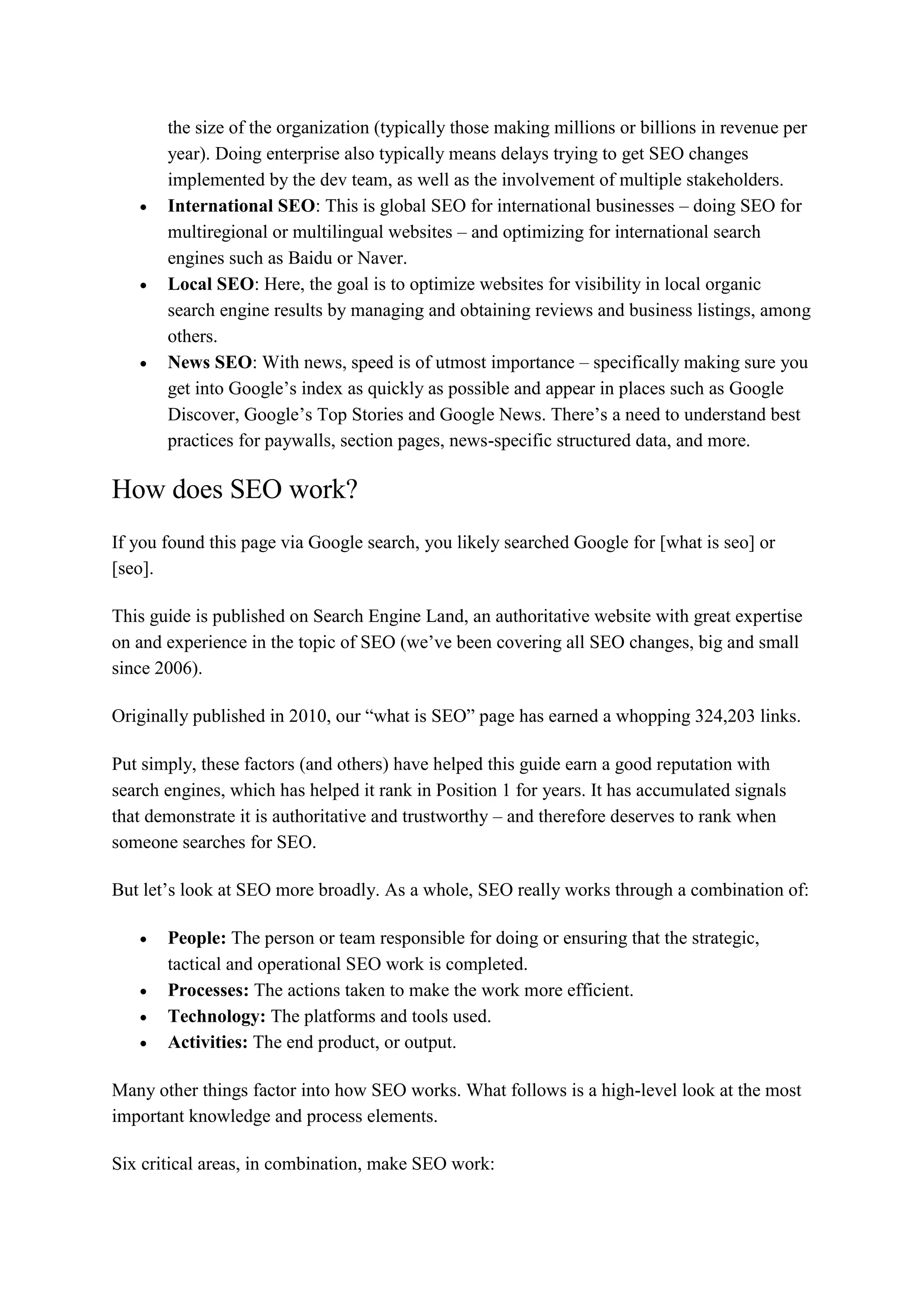 the size of the organization (typically those making millions or billions in revenue per
year). Doing enterprise also typically means delays trying to get SEO changes
implemented by the dev team, as well as the involvement of multiple stakeholders.
 International SEO: This is global SEO for international businesses – doing SEO for
multiregional or multilingual websites – and optimizing for international search
engines such as Baidu or Naver.
 Local SEO: Here, the goal is to optimize websites for visibility in local organic
search engine results by managing and obtaining reviews and business listings, among
others.
 News SEO: With news, speed is of utmost importance – specifically making sure you
get into Google’s index as quickly as possible and appear in places such as Google
Discover, Google’s Top Stories and Google News. There’s a need to understand best
practices for paywalls, section pages, news-specific structured data, and more.
How does SEO work?
If you found this page via Google search, you likely searched Google for [what is seo] or
[seo].
This guide is published on Search Engine Land, an authoritative website with great expertise
on and experience in the topic of SEO (we’ve been covering all SEO changes, big and small
since 2006).
Originally published in 2010, our “what is SEO” page has earned a whopping 324,203 links.
Put simply, these factors (and others) have helped this guide earn a good reputation with
search engines, which has helped it rank in Position 1 for years. It has accumulated signals
that demonstrate it is authoritative and trustworthy – and therefore deserves to rank when
someone searches for SEO.
But let’s look at SEO more broadly. As a whole, SEO really works through a combination of:
 People: The person or team responsible for doing or ensuring that the strategic,
tactical and operational SEO work is completed.
 Processes: The actions taken to make the work more efficient.
 Technology: The platforms and tools used.
 Activities: The end product, or output.
Many other things factor into how SEO works. What follows is a high-level look at the most
important knowledge and process elements.
Six critical areas, in combination, make SEO work:
 