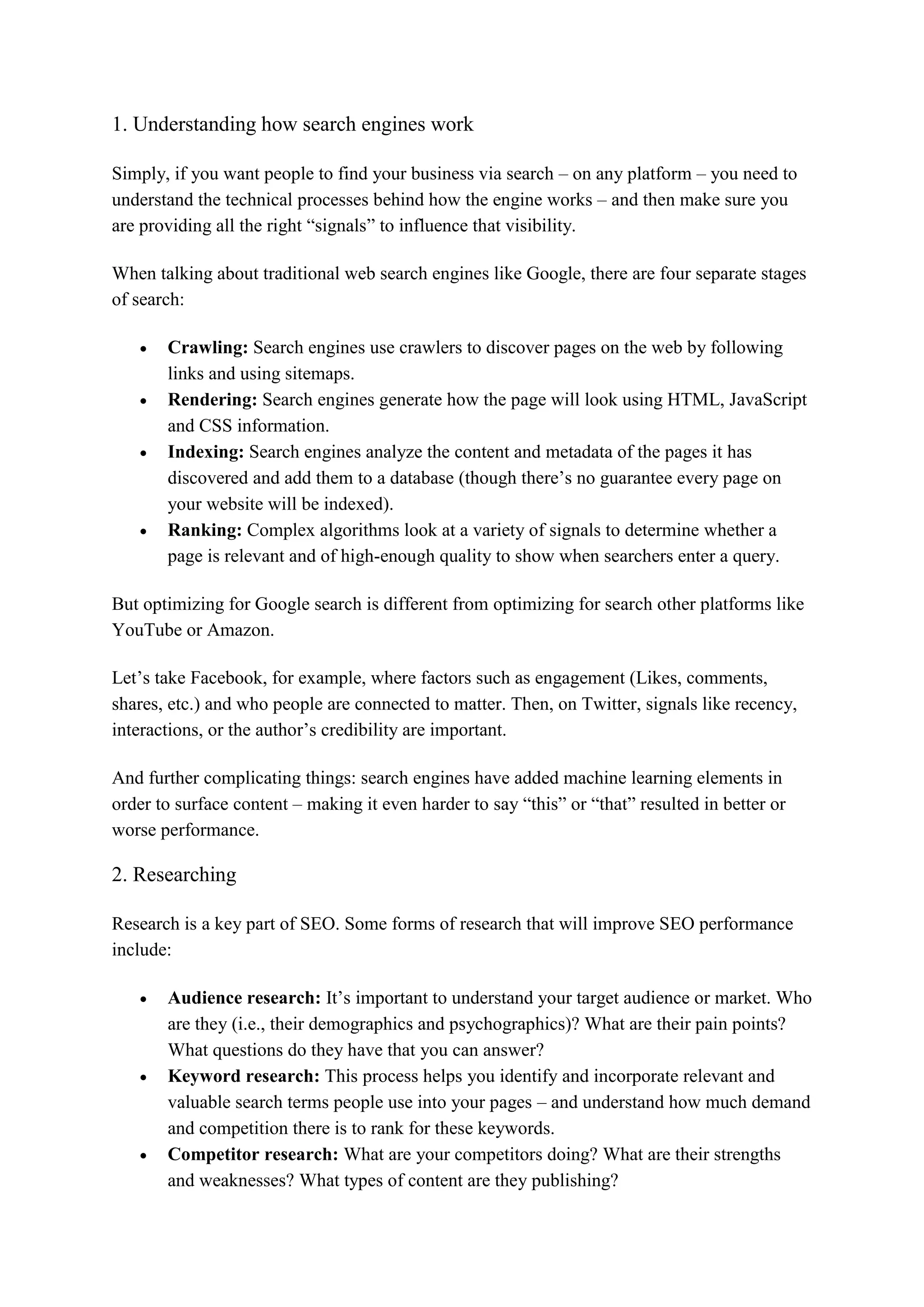 1. Understanding how search engines work
Simply, if you want people to find your business via search – on any platform – you need to
understand the technical processes behind how the engine works – and then make sure you
are providing all the right “signals” to influence that visibility.
When talking about traditional web search engines like Google, there are four separate stages
of search:
 Crawling: Search engines use crawlers to discover pages on the web by following
links and using sitemaps.
 Rendering: Search engines generate how the page will look using HTML, JavaScript
and CSS information.
 Indexing: Search engines analyze the content and metadata of the pages it has
discovered and add them to a database (though there’s no guarantee every page on
your website will be indexed).
 Ranking: Complex algorithms look at a variety of signals to determine whether a
page is relevant and of high-enough quality to show when searchers enter a query.
But optimizing for Google search is different from optimizing for search other platforms like
YouTube or Amazon.
Let’s take Facebook, for example, where factors such as engagement (Likes, comments,
shares, etc.) and who people are connected to matter. Then, on Twitter, signals like recency,
interactions, or the author’s credibility are important.
And further complicating things: search engines have added machine learning elements in
order to surface content – making it even harder to say “this” or “that” resulted in better or
worse performance.
2. Researching
Research is a key part of SEO. Some forms of research that will improve SEO performance
include:
 Audience research: It’s important to understand your target audience or market. Who
are they (i.e., their demographics and psychographics)? What are their pain points?
What questions do they have that you can answer?
 Keyword research: This process helps you identify and incorporate relevant and
valuable search terms people use into your pages – and understand how much demand
and competition there is to rank for these keywords.
 Competitor research: What are your competitors doing? What are their strengths
and weaknesses? What types of content are they publishing?
 