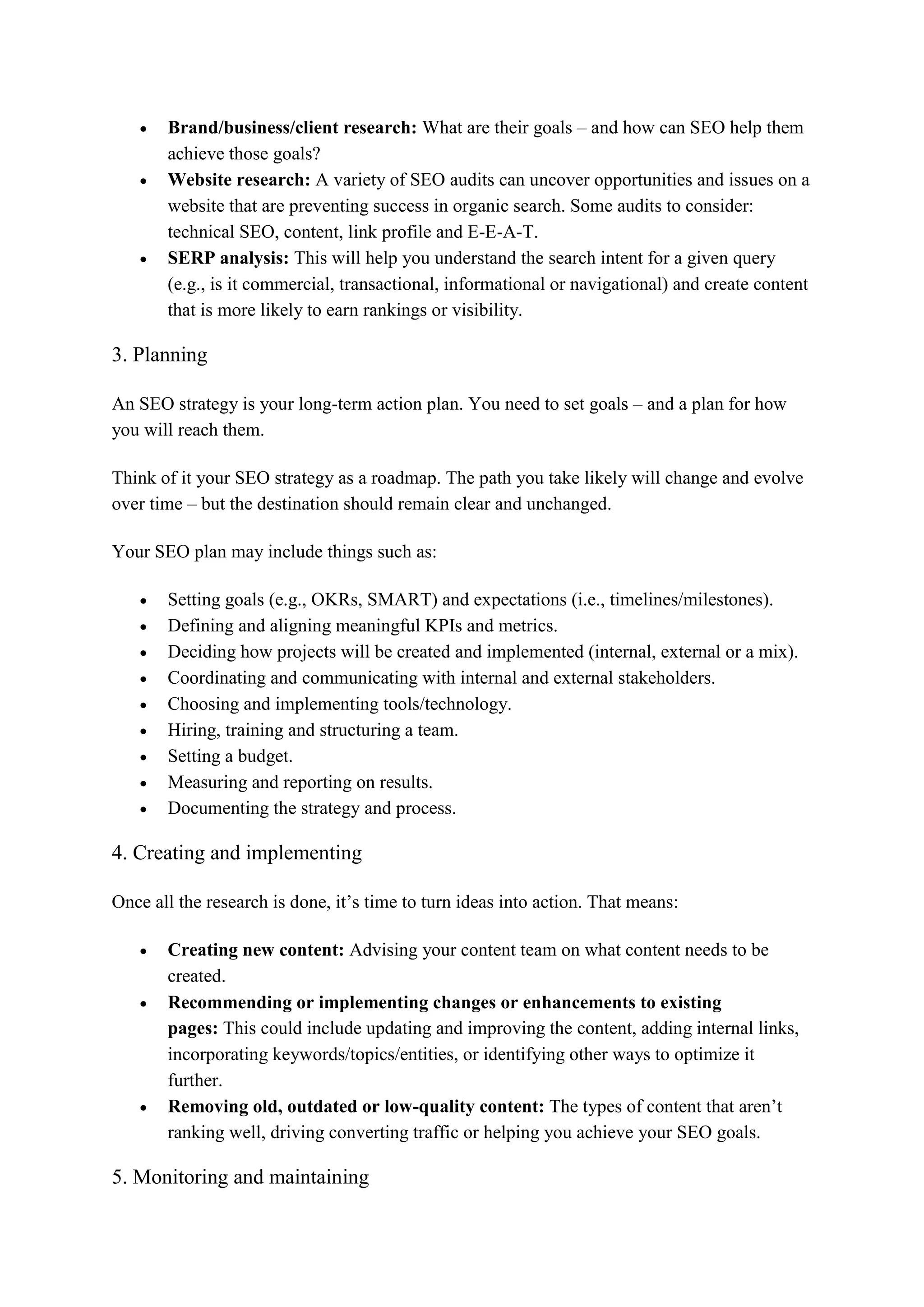 Brand/business/client research: What are their goals – and how can SEO help them
achieve those goals?
 Website research: A variety of SEO audits can uncover opportunities and issues on a
website that are preventing success in organic search. Some audits to consider:
technical SEO, content, link profile and E-E-A-T.
 SERP analysis: This will help you understand the search intent for a given query
(e.g., is it commercial, transactional, informational or navigational) and create content
that is more likely to earn rankings or visibility.
3. Planning
An SEO strategy is your long-term action plan. You need to set goals – and a plan for how
you will reach them.
Think of it your SEO strategy as a roadmap. The path you take likely will change and evolve
over time – but the destination should remain clear and unchanged.
Your SEO plan may include things such as:
 Setting goals (e.g., OKRs, SMART) and expectations (i.e., timelines/milestones).
 Defining and aligning meaningful KPIs and metrics.
 Deciding how projects will be created and implemented (internal, external or a mix).
 Coordinating and communicating with internal and external stakeholders.
 Choosing and implementing tools/technology.
 Hiring, training and structuring a team.
 Setting a budget.
 Measuring and reporting on results.
 Documenting the strategy and process.
4. Creating and implementing
Once all the research is done, it’s time to turn ideas into action. That means:
 Creating new content: Advising your content team on what content needs to be
created.
 Recommending or implementing changes or enhancements to existing
pages: This could include updating and improving the content, adding internal links,
incorporating keywords/topics/entities, or identifying other ways to optimize it
further.
 Removing old, outdated or low-quality content: The types of content that aren’t
ranking well, driving converting traffic or helping you achieve your SEO goals.
5. Monitoring and maintaining
 