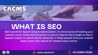 WHAT IS SEO
SEO stands for Search Engine Optimization. It's the process of making your
website more visible and attractive to search engines like Google so that it
appears higher in search results. Basically, it helps people find your website
easily when they search for related topics online.
+91 82880 40281
www.cacms.in
 
