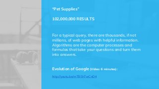 For a typical query, there are thousands, if not
millions, of web pages with helpful information.
Algorithms are the computer processes and
formulas that take your questions and turn them
into answers.
Evolution of Google (Video: 6 minutes):
http://youtu.be/mTBShTwCnD4
“Pet Supplies”
102,000,000 RESULTS
 