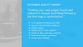ACCESSIBLE, QUALITY CONTENT
“Getting your web pages found and
indexed in Google (and Bing/Yahoo) is
the first step in optimization.”
➜ Is Googlebot finding your site?
➜ Are all internal links working?
➜ HTML clean?
➜ Webmaster Tools added?
➜ HTML & XML sitemap created?
➜ Robots.txt setup correctly?
➜ Deep crawl tested?
 