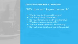 KEYWORD RESEARCH & TARGETING
“SEO starts with keyword research.”
➜ What’s your business and industry?
➜ Who are your top competitors?
➜ Do you offer services locally or nationally?
➜ What does your company offer?
➜ Who are the influencers in your industry?
➜ Do you have a list of core search keywords?
 