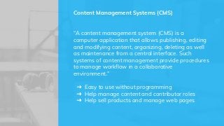 “A content management system (CMS) is a
computer application that allows publishing, editing
and modifying content, organizing, deleting as well
as maintenance from a central interface. Such
systems of content management provide procedures
to manage workflow in a collaborative
environment.”
➜ Easy to use without programming
➜ Help manage content and contributor roles
➜ Help sell products and manage web pages
Content Management Systems (CMS)
 