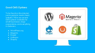 Good CMS Options
To be found on the internet,
you’re going to need a basic
website. There are several
CMS options available for
small businesses, large
corporations, and everything
in-between.
● WordPress.org
● Magento
● Drupal
● Umbraco
● Shopify
 