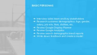 ➜ Interview sales team and key stakeholders
➜ Research customer demographics: Age, gender,
salary, job role, likes, dislikes, etc.
➜ Review Google Display Planner
➜ Review Google Analytics
➜ Review search demographic trend reports
➜ Write down feedback and create a model
BASIC PERSONAS
 