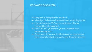 ➜ Prepare a competitive analysis
➜ Identify 10-20 core keywords as a starting point
➜ Use AdWords CPC as an indicator of how
competitive the market
➜ How far are your from your competitors in
search engines?
➜ Determine how much effort may be required or
how much budget you will need for paid search
KEYWORD DISCOVERY
 