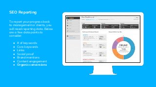 SEO Reporting
To report your progress back
to management or clients, you
will need reporting data. Below
are a few data points to
consider:
● # of keywords
● Core keywords
● Links
● Social proof
● Brand mentions
● Content engagement
● Organic conversions
 