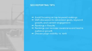 ➜ Avoid focusing on top keyword rankings
➜ Shift discussion to conversion goals, keyword
growth, and content engagement
➜ Rankings ≠ Results
➜ Rankings can increase awareness and lead to
audience growth
➜ Discuss page visibility vs. rank
SEO REPORTING TIPS
 