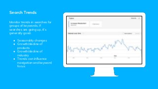 Search Trends
Monitor trends in searches for
groups of keywords. If
searches are going up, it’s
generally good.
● Seasonality changes
● Growth/decline of
products
● Growth/decline of
industry
● Trends can influence
navigation and keyword
focus
 
