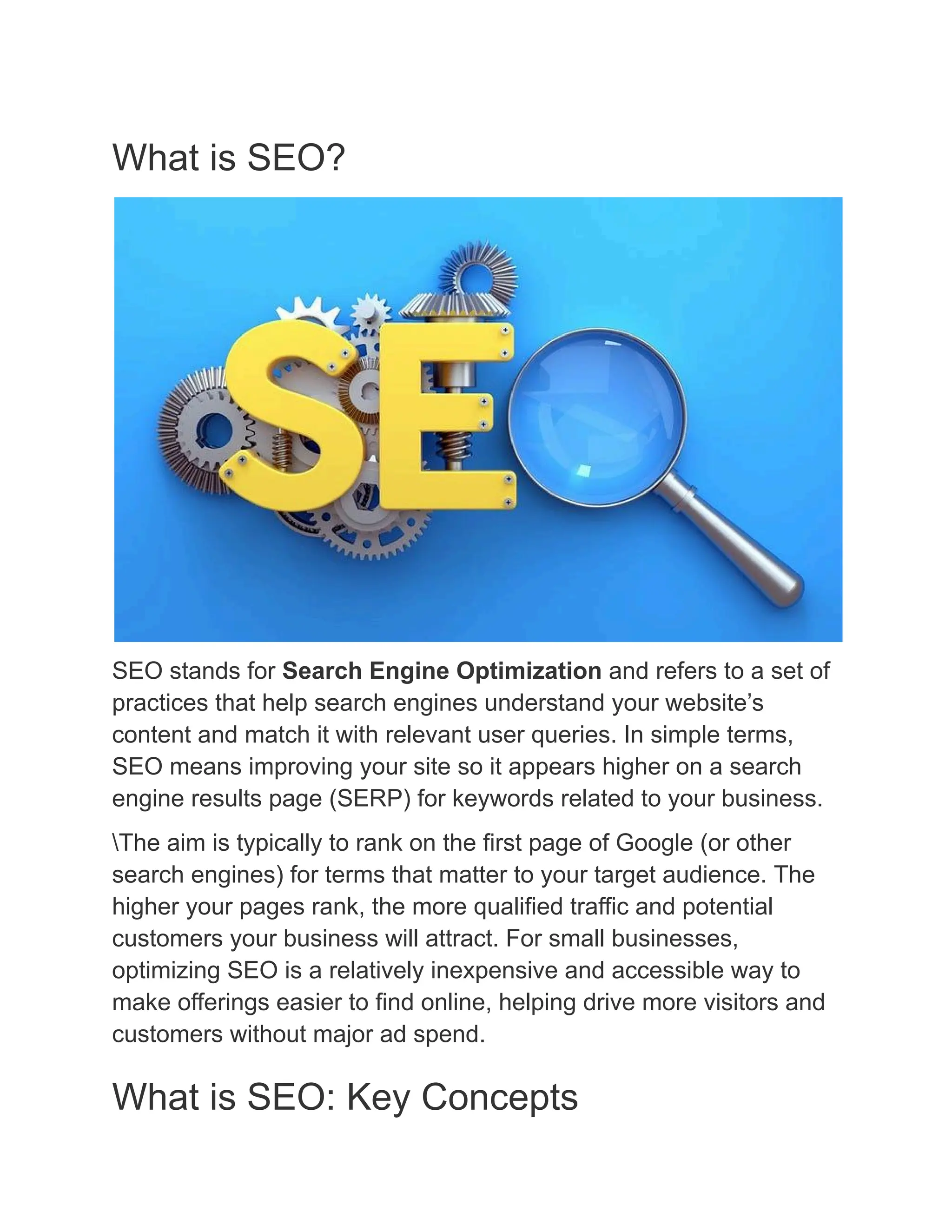 What is SEO?
SEO stands for Search Engine Optimization and refers to a set of
practices that help search engines understand your website’s
content and match it with relevant user queries. In simple terms,
SEO means improving your site so it appears higher on a search
engine results page (SERP) for keywords related to your business.
The aim is typically to rank on the first page of Google (or other
search engines) for terms that matter to your target audience. The
higher your pages rank, the more qualified traffic and potential
customers your business will attract. For small businesses,
optimizing SEO is a relatively inexpensive and accessible way to
make offerings easier to find online, helping drive more visitors and
customers without major ad spend.
What is SEO: Key Concepts
 