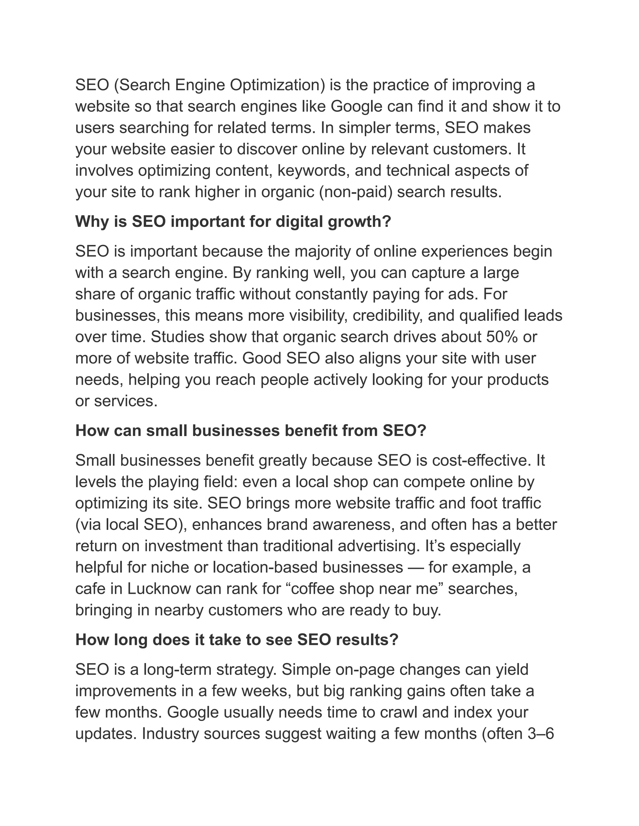 SEO (Search Engine Optimization) is the practice of improving a
website so that search engines like Google can find it and show it to
users searching for related terms. In simpler terms, SEO makes
your website easier to discover online by relevant customers. It
involves optimizing content, keywords, and technical aspects of
your site to rank higher in organic (non-paid) search results.
Why is SEO important for digital growth?
SEO is important because the majority of online experiences begin
with a search engine. By ranking well, you can capture a large
share of organic traffic without constantly paying for ads. For
businesses, this means more visibility, credibility, and qualified leads
over time. Studies show that organic search drives about 50% or
more of website traffic. Good SEO also aligns your site with user
needs, helping you reach people actively looking for your products
or services.
How can small businesses benefit from SEO?
Small businesses benefit greatly because SEO is cost-effective. It
levels the playing field: even a local shop can compete online by
optimizing its site. SEO brings more website traffic and foot traffic
(via local SEO), enhances brand awareness, and often has a better
return on investment than traditional advertising. It’s especially
helpful for niche or location-based businesses — for example, a
cafe in Lucknow can rank for “coffee shop near me” searches,
bringing in nearby customers who are ready to buy.
How long does it take to see SEO results?
SEO is a long-term strategy. Simple on-page changes can yield
improvements in a few weeks, but big ranking gains often take a
few months. Google usually needs time to crawl and index your
updates. Industry sources suggest waiting a few months (often 3–6
 
