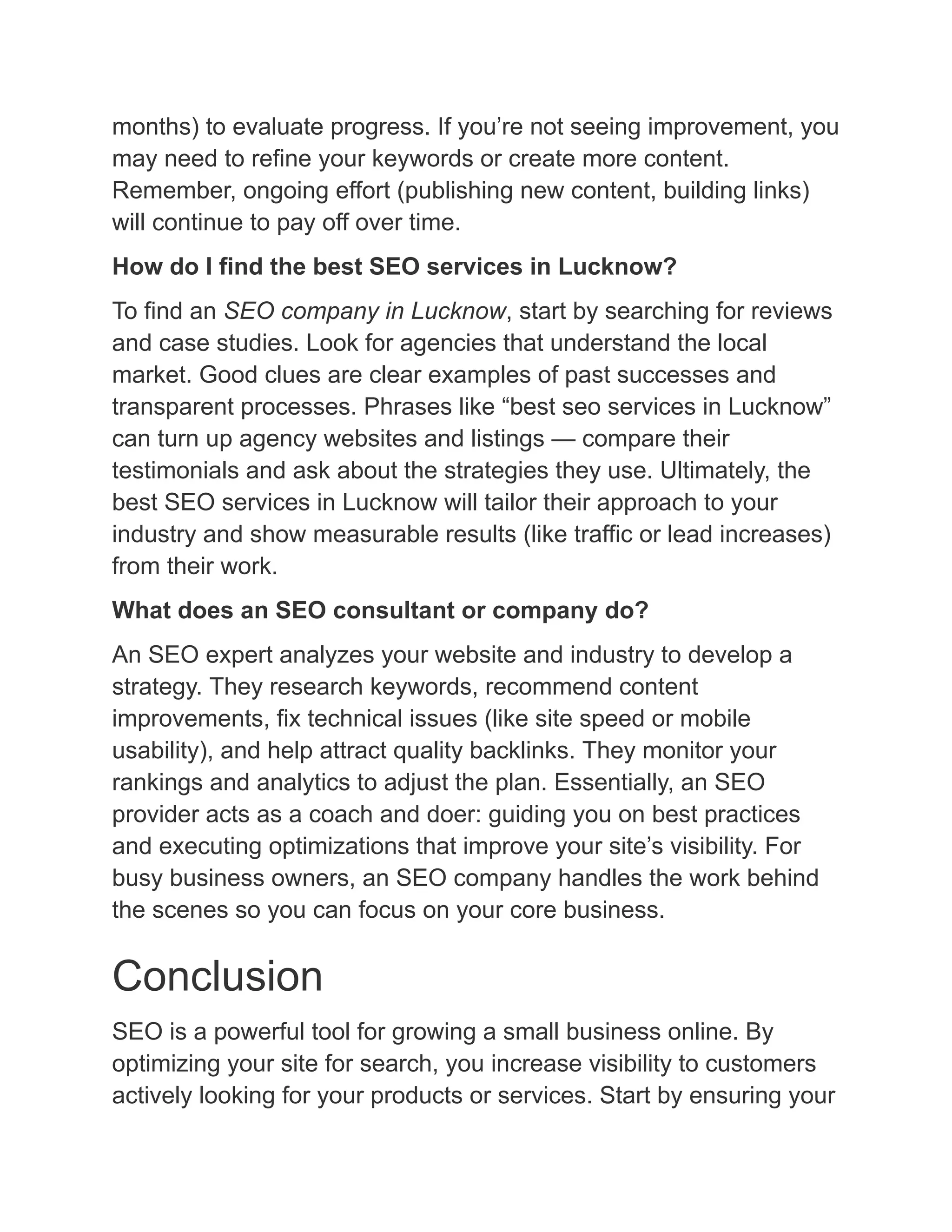 months) to evaluate progress. If you’re not seeing improvement, you
may need to refine your keywords or create more content.
Remember, ongoing effort (publishing new content, building links)
will continue to pay off over time.
How do I find the best SEO services in Lucknow?
To find an SEO company in Lucknow, start by searching for reviews
and case studies. Look for agencies that understand the local
market. Good clues are clear examples of past successes and
transparent processes. Phrases like “best seo services in Lucknow”
can turn up agency websites and listings — compare their
testimonials and ask about the strategies they use. Ultimately, the
best SEO services in Lucknow will tailor their approach to your
industry and show measurable results (like traffic or lead increases)
from their work.
What does an SEO consultant or company do?
An SEO expert analyzes your website and industry to develop a
strategy. They research keywords, recommend content
improvements, fix technical issues (like site speed or mobile
usability), and help attract quality backlinks. They monitor your
rankings and analytics to adjust the plan. Essentially, an SEO
provider acts as a coach and doer: guiding you on best practices
and executing optimizations that improve your site’s visibility. For
busy business owners, an SEO company handles the work behind
the scenes so you can focus on your core business.
Conclusion
SEO is a powerful tool for growing a small business online. By
optimizing your site for search, you increase visibility to customers
actively looking for your products or services. Start by ensuring your
 