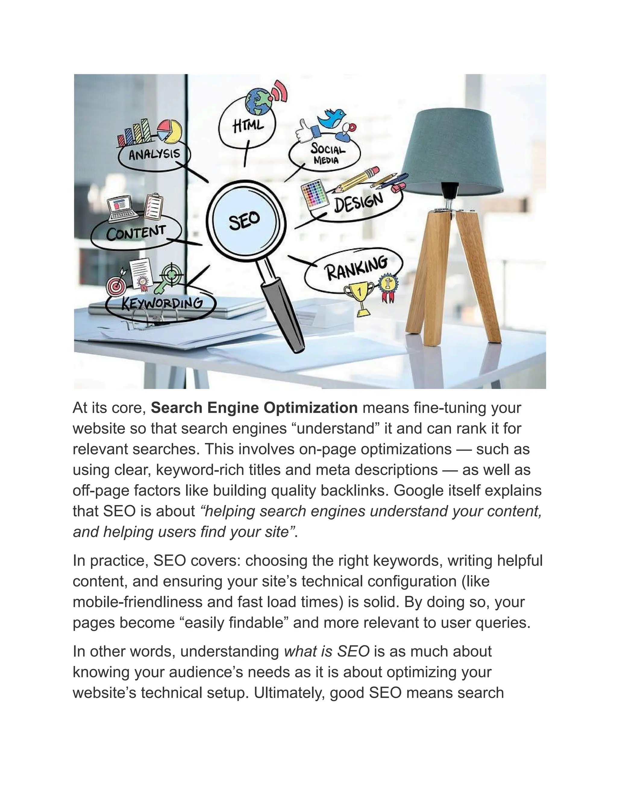 At its core, Search Engine Optimization means fine-tuning your
website so that search engines “understand” it and can rank it for
relevant searches. This involves on-page optimizations — such as
using clear, keyword-rich titles and meta descriptions — as well as
off-page factors like building quality backlinks. Google itself explains
that SEO is about “helping search engines understand your content,
and helping users find your site”.
In practice, SEO covers: choosing the right keywords, writing helpful
content, and ensuring your site’s technical configuration (like
mobile-friendliness and fast load times) is solid. By doing so, your
pages become “easily findable” and more relevant to user queries.
In other words, understanding what is SEO is as much about
knowing your audience’s needs as it is about optimizing your
website’s technical setup. Ultimately, good SEO means search
 