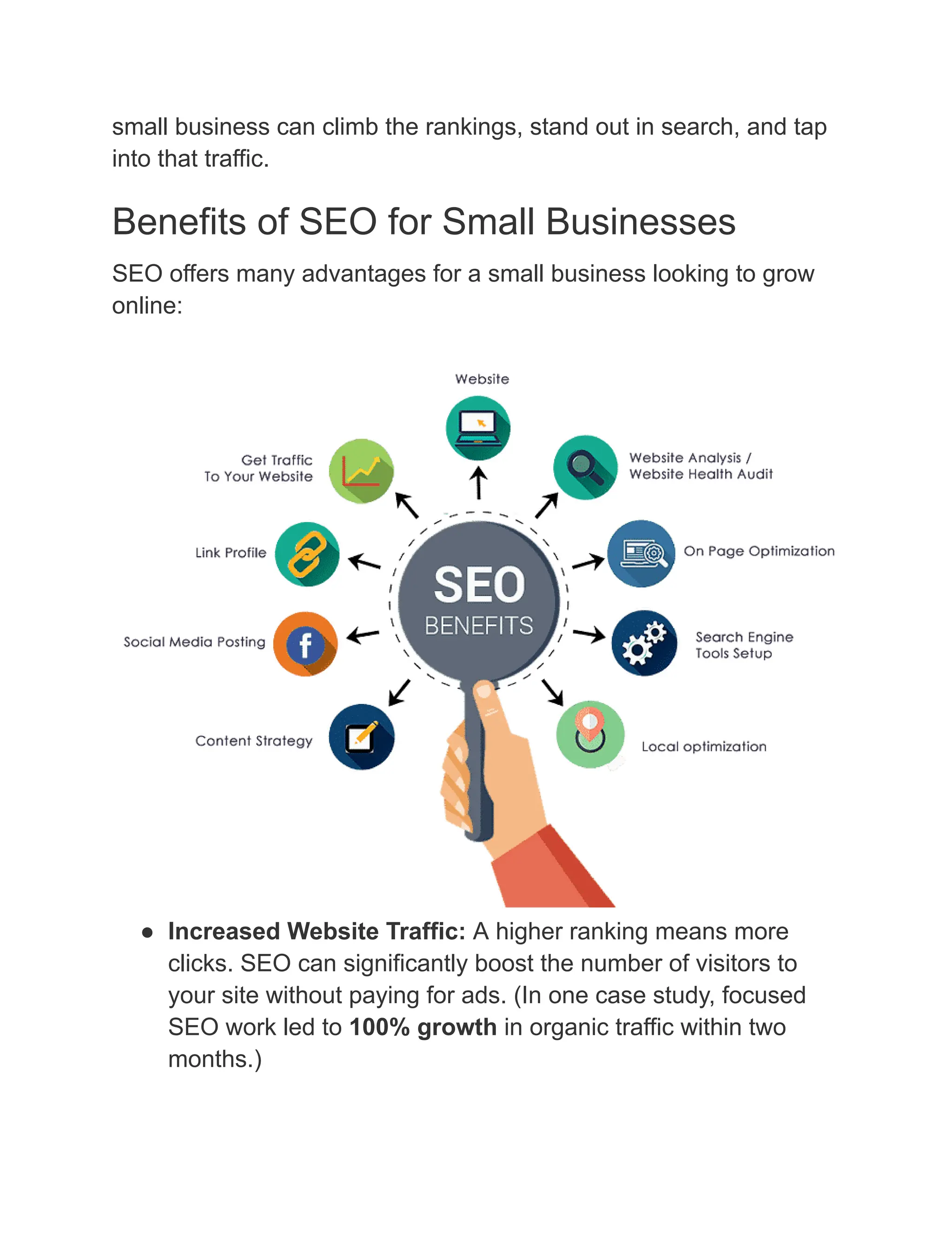 small business can climb the rankings, stand out in search, and tap
into that traffic.
Benefits of SEO for Small Businesses
SEO offers many advantages for a small business looking to grow
online:
●​ Increased Website Traffic: A higher ranking means more
clicks. SEO can significantly boost the number of visitors to
your site without paying for ads. (In one case study, focused
SEO work led to 100% growth in organic traffic within two
months.)
 