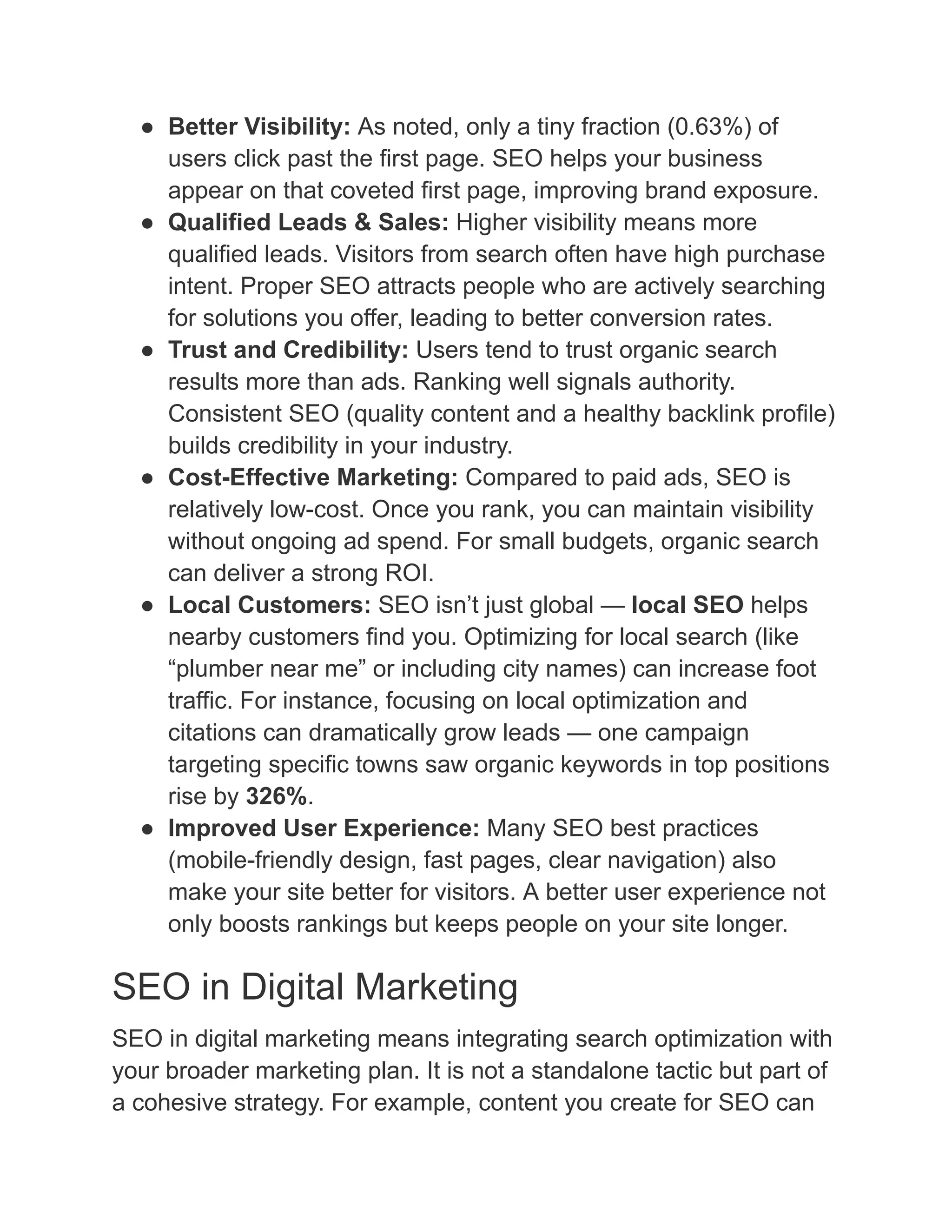 ●​ Better Visibility: As noted, only a tiny fraction (0.63%) of
users click past the first page. SEO helps your business
appear on that coveted first page, improving brand exposure.
●​ Qualified Leads & Sales: Higher visibility means more
qualified leads. Visitors from search often have high purchase
intent. Proper SEO attracts people who are actively searching
for solutions you offer, leading to better conversion rates.
●​ Trust and Credibility: Users tend to trust organic search
results more than ads. Ranking well signals authority.
Consistent SEO (quality content and a healthy backlink profile)
builds credibility in your industry.
●​ Cost-Effective Marketing: Compared to paid ads, SEO is
relatively low-cost. Once you rank, you can maintain visibility
without ongoing ad spend. For small budgets, organic search
can deliver a strong ROI.
●​ Local Customers: SEO isn’t just global — local SEO helps
nearby customers find you. Optimizing for local search (like
“plumber near me” or including city names) can increase foot
traffic. For instance, focusing on local optimization and
citations can dramatically grow leads — one campaign
targeting specific towns saw organic keywords in top positions
rise by 326%.
●​ Improved User Experience: Many SEO best practices
(mobile-friendly design, fast pages, clear navigation) also
make your site better for visitors. A better user experience not
only boosts rankings but keeps people on your site longer.
SEO in Digital Marketing
SEO in digital marketing means integrating search optimization with
your broader marketing plan. It is not a standalone tactic but part of
a cohesive strategy. For example, content you create for SEO can
 