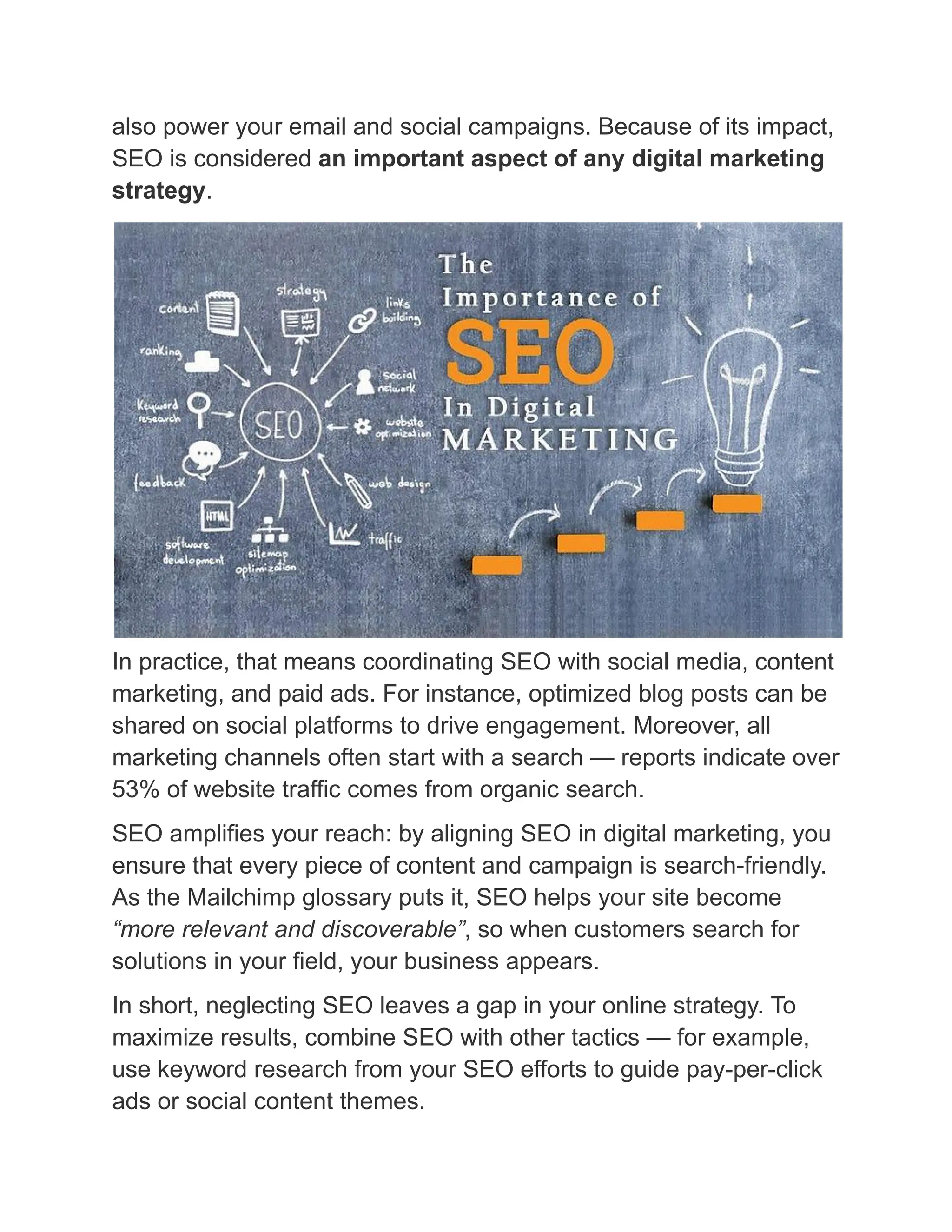 also power your email and social campaigns. Because of its impact,
SEO is considered an important aspect of any digital marketing
strategy.
In practice, that means coordinating SEO with social media, content
marketing, and paid ads. For instance, optimized blog posts can be
shared on social platforms to drive engagement. Moreover, all
marketing channels often start with a search — reports indicate over
53% of website traffic comes from organic search.
SEO amplifies your reach: by aligning SEO in digital marketing, you
ensure that every piece of content and campaign is search-friendly.
As the Mailchimp glossary puts it, SEO helps your site become
“more relevant and discoverable”, so when customers search for
solutions in your field, your business appears.
In short, neglecting SEO leaves a gap in your online strategy. To
maximize results, combine SEO with other tactics — for example,
use keyword research from your SEO efforts to guide pay-per-click
ads or social content themes.
 