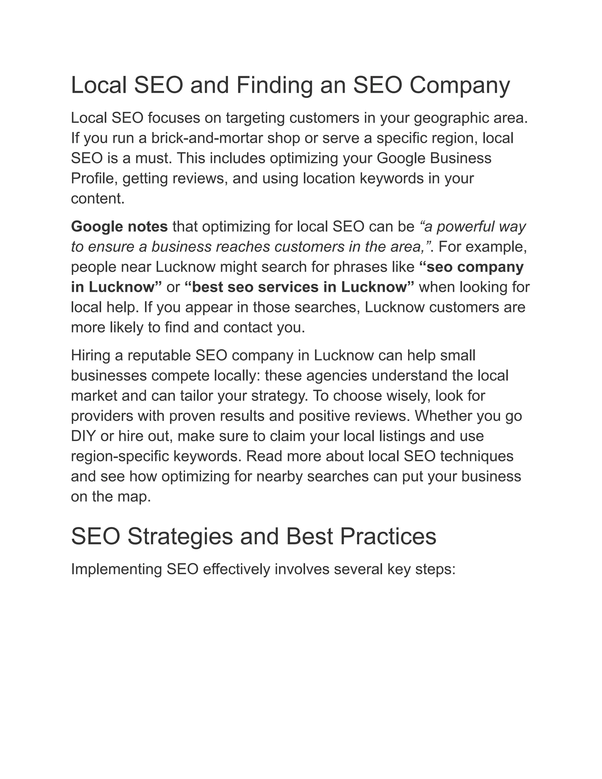 Local SEO and Finding an SEO Company
Local SEO focuses on targeting customers in your geographic area.
If you run a brick-and-mortar shop or serve a specific region, local
SEO is a must. This includes optimizing your Google Business
Profile, getting reviews, and using location keywords in your
content.
Google notes that optimizing for local SEO can be “a powerful way
to ensure a business reaches customers in the area,”. For example,
people near Lucknow might search for phrases like “seo company
in Lucknow” or “best seo services in Lucknow” when looking for
local help. If you appear in those searches, Lucknow customers are
more likely to find and contact you.
Hiring a reputable SEO company in Lucknow can help small
businesses compete locally: these agencies understand the local
market and can tailor your strategy. To choose wisely, look for
providers with proven results and positive reviews. Whether you go
DIY or hire out, make sure to claim your local listings and use
region-specific keywords. Read more about local SEO techniques
and see how optimizing for nearby searches can put your business
on the map.
SEO Strategies and Best Practices
Implementing SEO effectively involves several key steps:
 