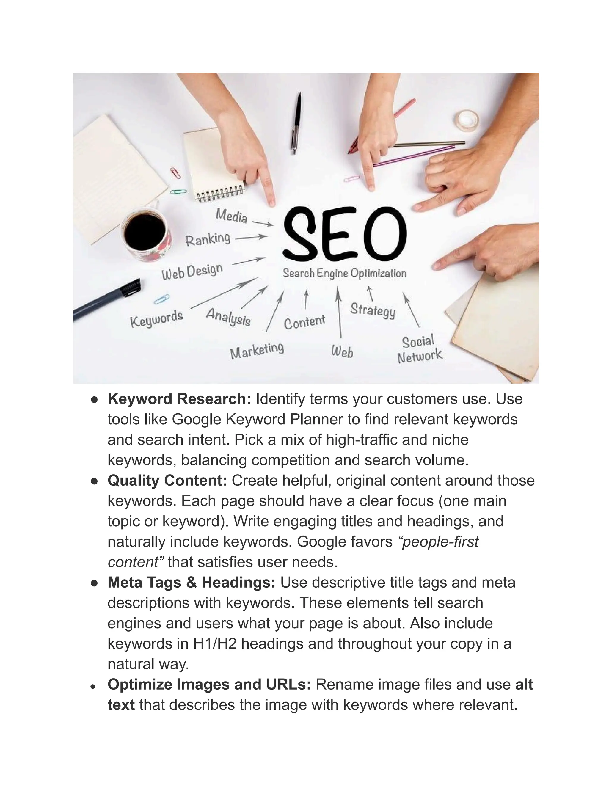 ●​ Keyword Research: Identify terms your customers use. Use
tools like Google Keyword Planner to find relevant keywords
and search intent. Pick a mix of high-traffic and niche
keywords, balancing competition and search volume.
●​ Quality Content: Create helpful, original content around those
keywords. Each page should have a clear focus (one main
topic or keyword). Write engaging titles and headings, and
naturally include keywords. Google favors “people-first
content” that satisfies user needs.
●​ Meta Tags & Headings: Use descriptive title tags and meta
descriptions with keywords. These elements tell search
engines and users what your page is about. Also include
keywords in H1/H2 headings and throughout your copy in a
natural way.
●​ Optimize Images and URLs: Rename image files and use alt
text that describes the image with keywords where relevant.
 