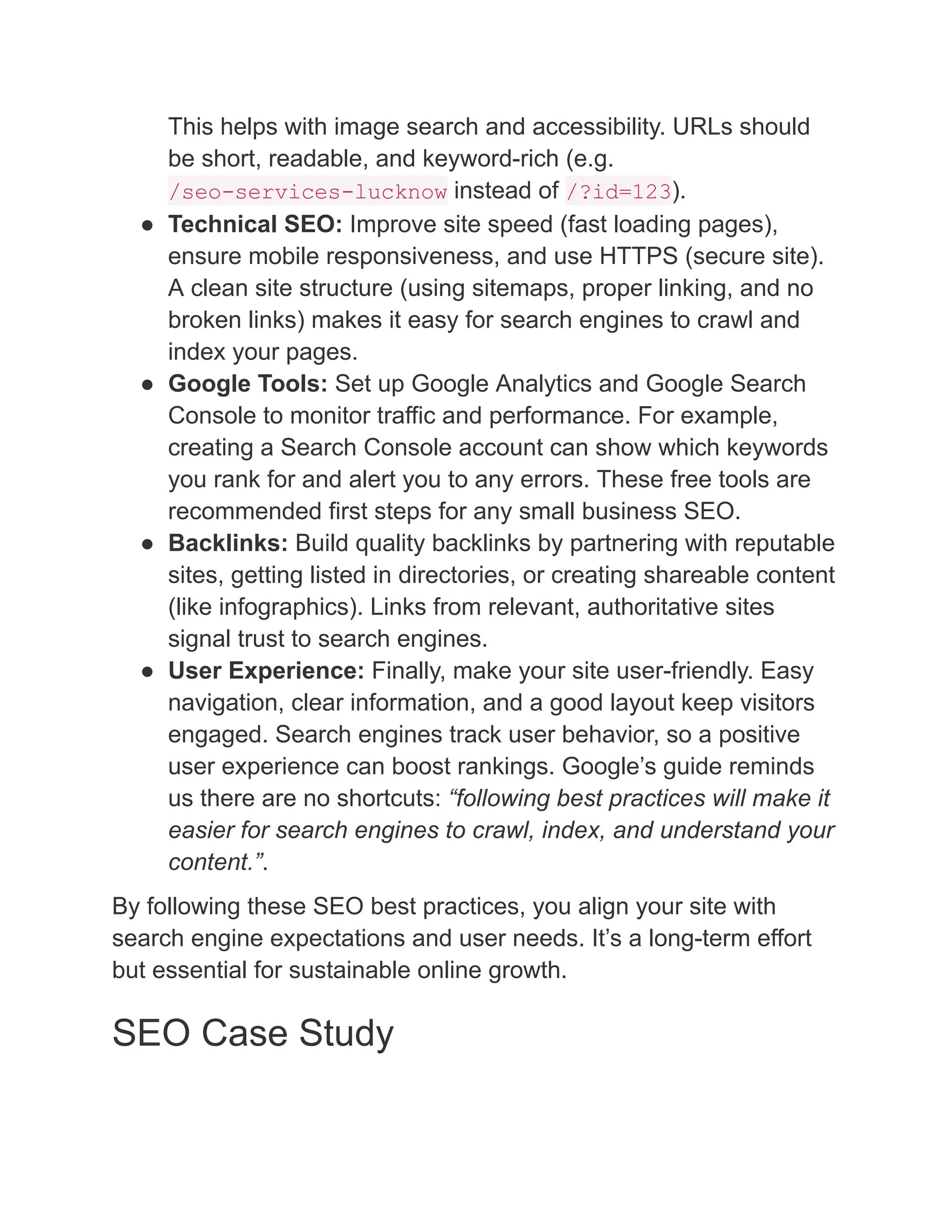This helps with image search and accessibility. URLs should
be short, readable, and keyword-rich (e.g.
/seo-services-lucknow instead of /?id=123).
●​ Technical SEO: Improve site speed (fast loading pages),
ensure mobile responsiveness, and use HTTPS (secure site).
A clean site structure (using sitemaps, proper linking, and no
broken links) makes it easy for search engines to crawl and
index your pages.
●​ Google Tools: Set up Google Analytics and Google Search
Console to monitor traffic and performance. For example,
creating a Search Console account can show which keywords
you rank for and alert you to any errors. These free tools are
recommended first steps for any small business SEO.
●​ Backlinks: Build quality backlinks by partnering with reputable
sites, getting listed in directories, or creating shareable content
(like infographics). Links from relevant, authoritative sites
signal trust to search engines.
●​ User Experience: Finally, make your site user-friendly. Easy
navigation, clear information, and a good layout keep visitors
engaged. Search engines track user behavior, so a positive
user experience can boost rankings. Google’s guide reminds
us there are no shortcuts: “following best practices will make it
easier for search engines to crawl, index, and understand your
content.”.
By following these SEO best practices, you align your site with
search engine expectations and user needs. It’s a long-term effort
but essential for sustainable online growth.
SEO Case Study
 
