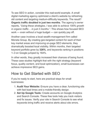 To see SEO in action, consider this real-world example. A small
digital marketing agency optimized a client’s website by refreshing
old content and targeting medium-difficulty keywords. The result?
Organic traffic doubled in just two months. The agency’s owner
reports, “Using these strategies, I was able to achieve 100% growth
in organic traffic… in just 2 months.”. This shows how focused SEO
work — even without a huge budget — can quickly pay off.
Another case involves a local wealth-management firm called
Moneta Group. By creating geo-targeted content for each of their
key market areas and improving on-page SEO elements, they
dramatically boosted local visibility. Within months, their targeted
keyword portfolio grew by 326%, and keywords ranking in positions
1–3 on Google jumped by 164%.
In other words, they greatly increased their chances of being found.
These case studies highlight that with the right strategy (keyword
focus, quality content, and local optimization), small businesses can
achieve impressive SEO gains.
How to Get Started with SEO
If you’re ready to start, here are practical steps for small
businesses:
1.​Audit Your Website: Ensure you have a clear, functioning site
with fast load times and a mobile-friendly design.
2.​Set Up Google Tools: Create accounts on Google Analytics
and Search Console. These free tools help you track visitors
and fix issues. Verify your site in Search Console to see what
keywords bring traffic and receive alerts about site errors.
 