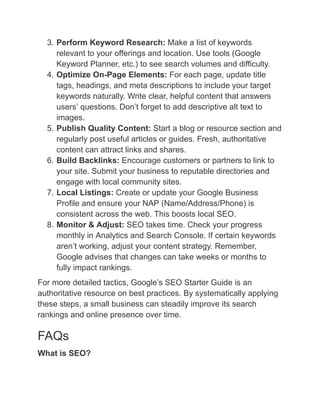 3.​Perform Keyword Research: Make a list of keywords
relevant to your offerings and location. Use tools (Google
Keyword Planner, etc.) to see search volumes and difficulty.
4.​Optimize On-Page Elements: For each page, update title
tags, headings, and meta descriptions to include your target
keywords naturally. Write clear, helpful content that answers
users’ questions. Don’t forget to add descriptive alt text to
images.
5.​Publish Quality Content: Start a blog or resource section and
regularly post useful articles or guides. Fresh, authoritative
content can attract links and shares.
6.​Build Backlinks: Encourage customers or partners to link to
your site. Submit your business to reputable directories and
engage with local community sites.
7.​Local Listings: Create or update your Google Business
Profile and ensure your NAP (Name/Address/Phone) is
consistent across the web. This boosts local SEO.
8.​Monitor & Adjust: SEO takes time. Check your progress
monthly in Analytics and Search Console. If certain keywords
aren’t working, adjust your content strategy. Remember,
Google advises that changes can take weeks or months to
fully impact rankings.
For more detailed tactics, Google’s SEO Starter Guide is an
authoritative resource on best practices. By systematically applying
these steps, a small business can steadily improve its search
rankings and online presence over time.
FAQs
What is SEO?
 