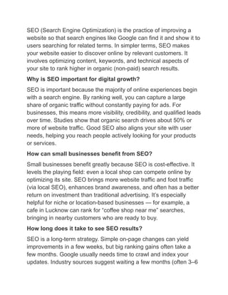 SEO (Search Engine Optimization) is the practice of improving a
website so that search engines like Google can find it and show it to
users searching for related terms. In simpler terms, SEO makes
your website easier to discover online by relevant customers. It
involves optimizing content, keywords, and technical aspects of
your site to rank higher in organic (non-paid) search results.
Why is SEO important for digital growth?
SEO is important because the majority of online experiences begin
with a search engine. By ranking well, you can capture a large
share of organic traffic without constantly paying for ads. For
businesses, this means more visibility, credibility, and qualified leads
over time. Studies show that organic search drives about 50% or
more of website traffic. Good SEO also aligns your site with user
needs, helping you reach people actively looking for your products
or services.
How can small businesses benefit from SEO?
Small businesses benefit greatly because SEO is cost-effective. It
levels the playing field: even a local shop can compete online by
optimizing its site. SEO brings more website traffic and foot traffic
(via local SEO), enhances brand awareness, and often has a better
return on investment than traditional advertising. It’s especially
helpful for niche or location-based businesses — for example, a
cafe in Lucknow can rank for “coffee shop near me” searches,
bringing in nearby customers who are ready to buy.
How long does it take to see SEO results?
SEO is a long-term strategy. Simple on-page changes can yield
improvements in a few weeks, but big ranking gains often take a
few months. Google usually needs time to crawl and index your
updates. Industry sources suggest waiting a few months (often 3–6
 