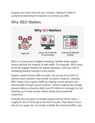 engines can index and rank your content, making it visible to
customers searching for products or services you offer.
Why SEO Matters
SEO is a critical part of digital marketing. Studies show organic
search delivers the majority of web traffic. For example, SEO ranks
as the #2 biggest initiative for digital marketers, with over half of
marketing leaders naming it a top priority.
Organic search drives traffic at scale: one survey found 32% of
internet users discover new brands via search engines. Likewise,
SEO “helps drive organic traffic by making it more relevant and
discoverable through search engines”. Search engines like Google
process billions of queries daily (over 8.5 billion on average), so not
showing up in those results means losing out on potential
customers.
Critically, the top spots on Google capture almost all the clicks —
roughly 67.6% of clicks go to the first 5 results. That means if your
site isn’t on page one, it’s mostly invisible. By improving SEO, your
 