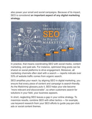 also power your email and social campaigns. Because of its impact,
SEO is considered an important aspect of any digital marketing
strategy.
In practice, that means coordinating SEO with social media, content
marketing, and paid ads. For instance, optimized blog posts can be
shared on social platforms to drive engagement. Moreover, all
marketing channels often start with a search — reports indicate over
53% of website traffic comes from organic search.
SEO amplifies your reach: by aligning SEO in digital marketing, you
ensure that every piece of content and campaign is search-friendly.
As the Mailchimp glossary puts it, SEO helps your site become
“more relevant and discoverable”, so when customers search for
solutions in your field, your business appears.
In short, neglecting SEO leaves a gap in your online strategy. To
maximize results, combine SEO with other tactics — for example,
use keyword research from your SEO efforts to guide pay-per-click
ads or social content themes.
 