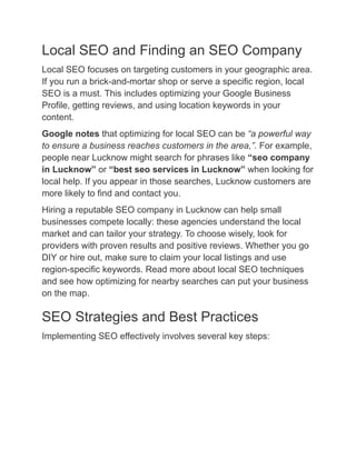 Local SEO and Finding an SEO Company
Local SEO focuses on targeting customers in your geographic area.
If you run a brick-and-mortar shop or serve a specific region, local
SEO is a must. This includes optimizing your Google Business
Profile, getting reviews, and using location keywords in your
content.
Google notes that optimizing for local SEO can be “a powerful way
to ensure a business reaches customers in the area,”. For example,
people near Lucknow might search for phrases like “seo company
in Lucknow” or “best seo services in Lucknow” when looking for
local help. If you appear in those searches, Lucknow customers are
more likely to find and contact you.
Hiring a reputable SEO company in Lucknow can help small
businesses compete locally: these agencies understand the local
market and can tailor your strategy. To choose wisely, look for
providers with proven results and positive reviews. Whether you go
DIY or hire out, make sure to claim your local listings and use
region-specific keywords. Read more about local SEO techniques
and see how optimizing for nearby searches can put your business
on the map.
SEO Strategies and Best Practices
Implementing SEO effectively involves several key steps:
 