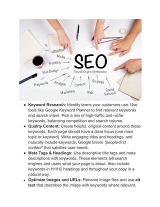 ●​ Keyword Research: Identify terms your customers use. Use
tools like Google Keyword Planner to find relevant keywords
and search intent. Pick a mix of high-traffic and niche
keywords, balancing competition and search volume.
●​ Quality Content: Create helpful, original content around those
keywords. Each page should have a clear focus (one main
topic or keyword). Write engaging titles and headings, and
naturally include keywords. Google favors “people-first
content” that satisfies user needs.
●​ Meta Tags & Headings: Use descriptive title tags and meta
descriptions with keywords. These elements tell search
engines and users what your page is about. Also include
keywords in H1/H2 headings and throughout your copy in a
natural way.
●​ Optimize Images and URLs: Rename image files and use alt
text that describes the image with keywords where relevant.
 