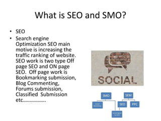 What is SEO and SMO?
• SEO
• Search engine
Optimization SEO main
motive is increasing the
traffic ranking of website.
SEO work is two type Off
page SEO and ON page
SEO. Off page work is
Bookmarking submission,
Blog Commenting,
Forums submission,
Classified Submission
etc……………..

 