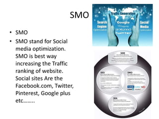 SMO
• SMO
• SMO stand for Social
media optimization.
SMO is best way
increasing the Traffic
ranking of website.
Social sites Are the
Facebook.com, Twitter,
Pinterest, Google plus
etc……..

 