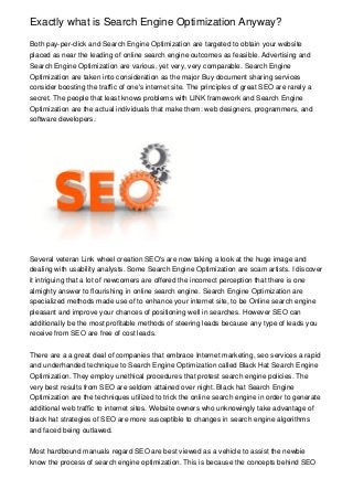 Exactly what is Search Engine Optimization Anyway?
Both pay-per-click and Search Engine Optimization are targeted to obtain your website
placed as near the leading of online search engine outcomes as feasible. Advertising and
Search Engine Optimization are various, yet very, very comparable. Search Engine
Optimization are taken into consideration as the major Buy document sharing services
consider boosting the traffic of one's internet site. The principles of great SEO are rarely a
secret. The people that least knows problems with LINK framework and Search Engine
Optimization are the actual individuals that make them: web designers, programmers, and
software developers.
Several veteran Link wheel creation SEO's are now taking a look at the huge image and
dealing with usability analysts. Some Search Engine Optimization are scam artists. I discover
it intriguing that a lot of newcomers are offered the incorrect perception that there is one
almighty answer to flourishing in online search engine. Search Engine Optimization are
specialized methods made use of to enhance your internet site, to be Online search engine
pleasant and improve your chances of positioning well in searches. However SEO can
additionally be the most profitable methods of steering leads because any type of leads you
receive from SEO are free of cost leads.
There are a a great deal of companies that embrace Internet marketing, seo services a rapid
and underhanded technique to Search Engine Optimization called Black Hat Search Engine
Optimization. They employ unethical procedures that protest search engine policies. The
very best results from SEO are seldom attained over night. Black hat Search Engine
Optimization are the techniques utilized to trick the online search engine in order to generate
additional web traffic to internet sites. Website owners who unknowingly take advantage of
black hat strategies of SEO are more susceptible to changes in search engine algorithms
and faced being outlawed.
Most hardbound manuals regard SEO are best viewed as a vehicle to assist the newbie
know the process of search engine optimization. This is because the concepts behind SEO
 