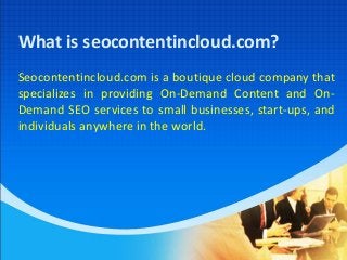 What is seocontentincloud.com?
Seocontentincloud.com is a boutique cloud company that
specializes in providing On-Demand Content and On-
Demand SEO services to small businesses, start-ups, and
individuals anywhere in the world.
 