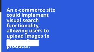 An e-commerce site
could implement
visual search
functionality,
allowing users to
upload images to
find similar
products.
 
