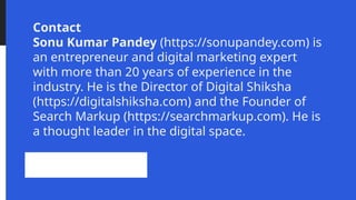 Contact
Sonu Kumar Pandey (https://sonupandey.com) is
an entrepreneur and digital marketing expert
with more than 20 years of experience in the
industry. He is the Director of Digital Shiksha
(https://digitalshiksha.com) and the Founder of
Search Markup (https://searchmarkup.com). He is
a thought leader in the digital space.
 