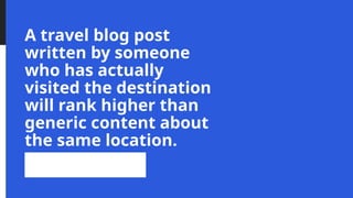 A travel blog post
written by someone
who has actually
visited the destination
will rank higher than
generic content about
the same location.
 