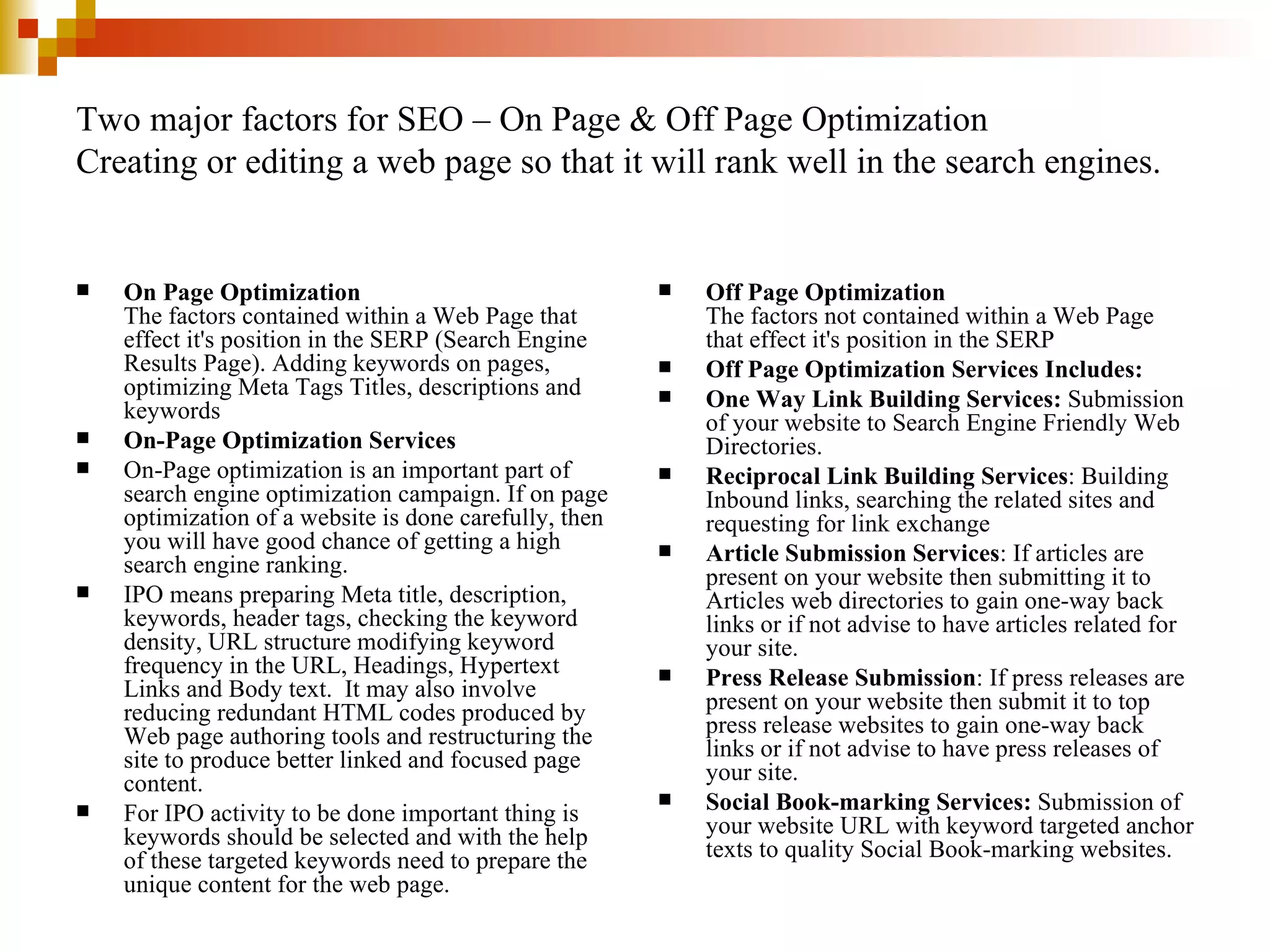 Two major factors for SEO – On Page & Off Page Optimization Creating or editing a web page so that it will rank well in the search engines. On Page Optimization The factors contained within a Web Page that effect it's position in the SERP (Search Engine Results Page). Adding keywords on pages, optimizing Meta Tags Titles, descriptions and keywords On-Page Optimization Services On-Page optimization is an important part of search engine optimization campaign. If on page optimization of a website is done carefully, then you will have good chance of getting a high search engine ranking. IPO means preparing Meta title, description, keywords, header tags, checking the keyword density, URL structure modifying keyword frequency in the URL, Headings, Hypertext Links and Body text.  It may also involve reducing redundant HTML codes produced by Web page authoring tools and restructuring the site to produce better linked and focused page content. For IPO activity to be done important thing is keywords should be selected and with the help of these targeted keywords need to prepare the unique content for the web page.  Off Page Optimization The factors not contained within a Web Page that effect it's position in the SERP Off Page Optimization Services Includes: One Way Link Building Services:  Submission of your website to Search Engine Friendly Web Directories.  Reciprocal Link Building Services : Building Inbound links, searching the related sites and requesting for link exchange Article Submission Services : If articles are present on your website then submitting it to Articles web directories to gain one-way back links or if not advise to have articles related for your site. Press Release Submission : If press releases are present on your website then submit it to top press release websites to gain one-way back links or if not advise to have press releases of your site. Social Book-marking Services:  Submission of your website URL with keyword targeted anchor texts to quality Social Book-marking websites.  