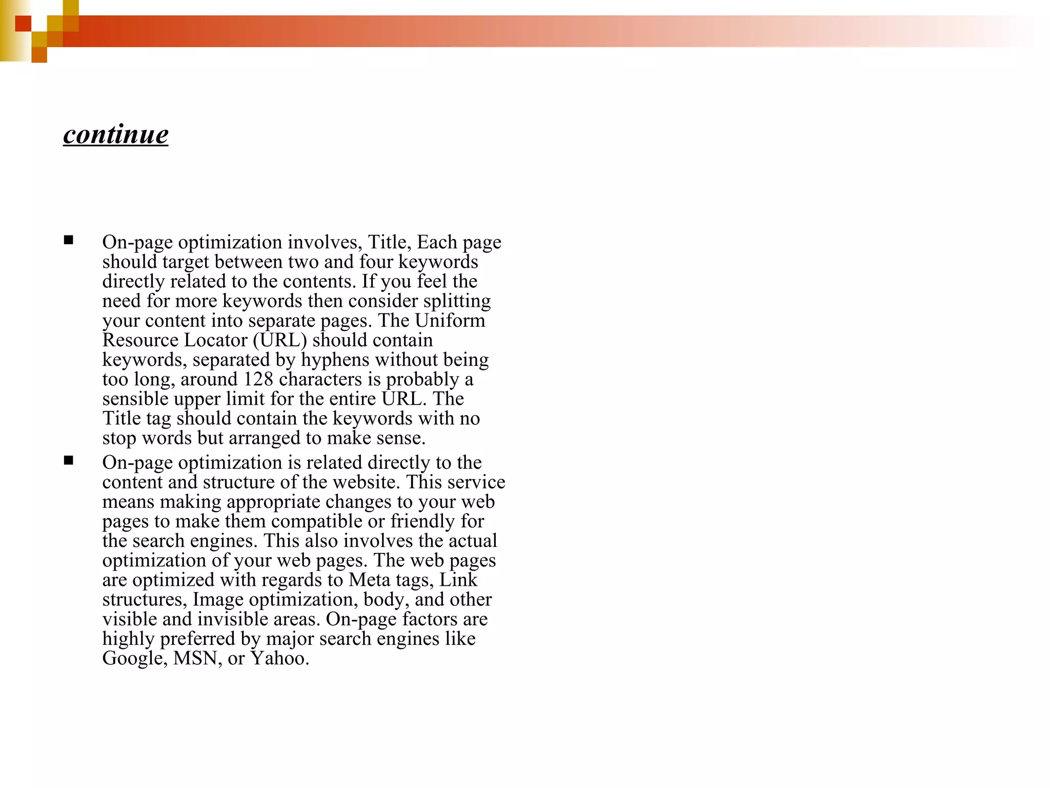 continue On-page optimization involves, Title, Each page should target between two and four keywords directly related to the contents. If you feel the need for more keywords then consider splitting your content into separate pages. The Uniform Resource Locator (URL) should contain keywords, separated by hyphens without being too long, around 128 characters is probably a sensible upper limit for the entire URL. The Title tag should contain the keywords with no stop words but arranged to make sense. On-page optimization is related directly to the content and structure of the website. This service means making appropriate changes to your web pages to make them compatible or friendly for the search engines. This also involves the actual optimization of your web pages. The web pages are optimized with regards to Meta tags, Link structures, Image optimization, body, and other visible and invisible areas. On-page factors are highly preferred by major search engines like Google, MSN, or Yahoo. 