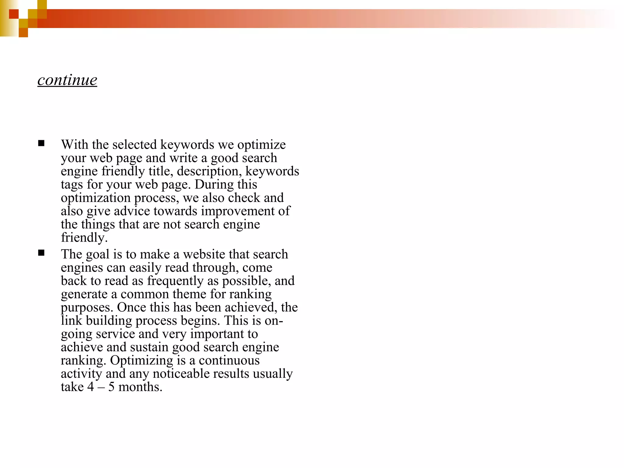 continue With the selected keywords we optimize your web page and write a good search engine friendly title, description, keywords tags for your web page. During this optimization process, we also check and also give advice towards improvement of the things that are not search engine friendly. The goal is to make a website that search engines can easily read through, come back to read as frequently as possible, and generate a common theme for ranking purposes. Once this has been achieved, the link building process begins. This is on-going service and very important to achieve and sustain good search engine ranking. Optimizing is a continuous activity and any noticeable results usually take 4 – 5 months. 