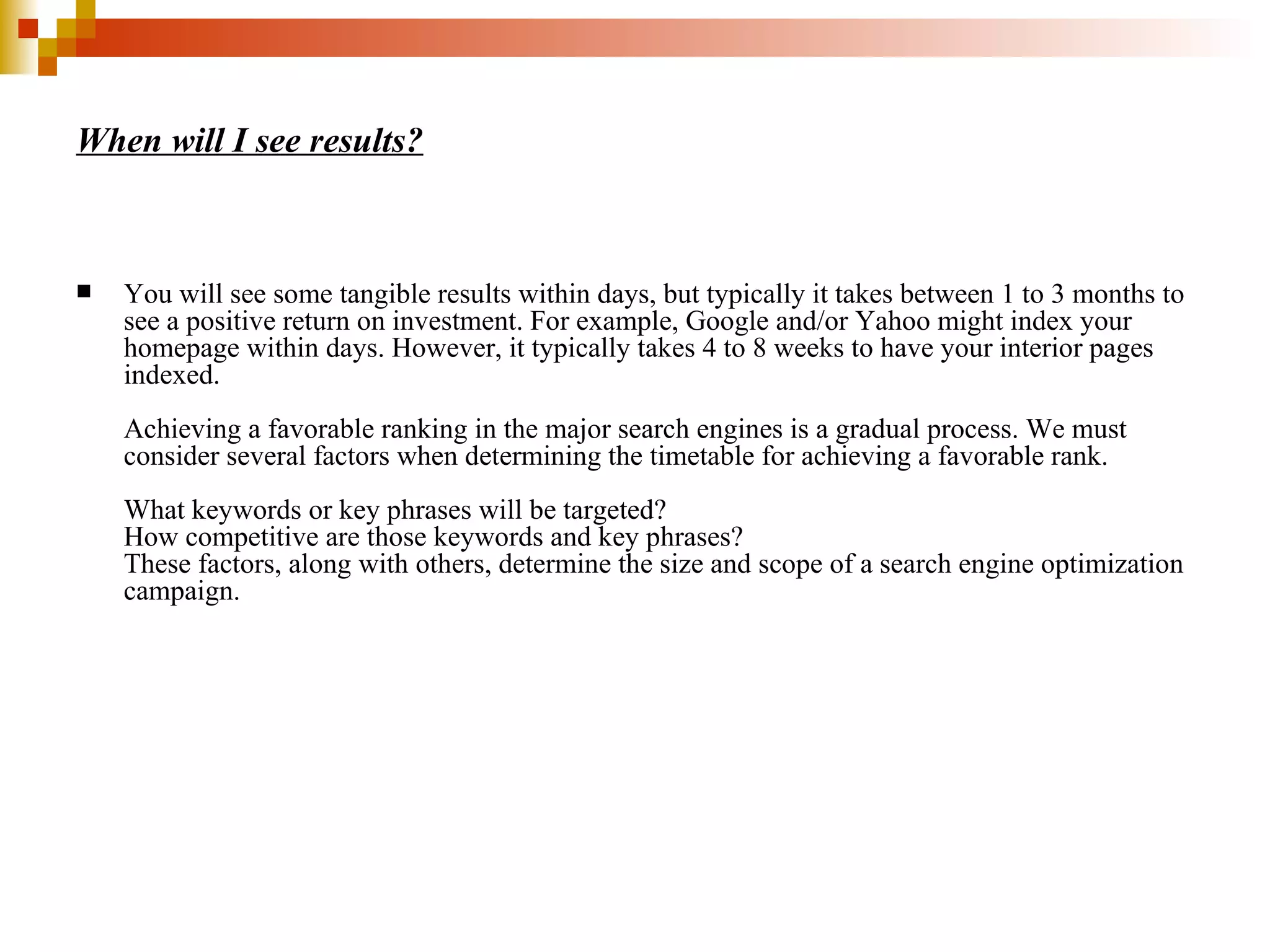 When will I see results? You will see some tangible results within days, but typically it takes between 1 to 3 months to see a positive return on investment. For example, Google and/or Yahoo might index your homepage within days. However, it typically takes 4 to 8 weeks to have your interior pages indexed.  Achieving a favorable ranking in the major search engines is a gradual process. We must consider several factors when determining the timetable for achieving a favorable rank.  What keywords or key phrases will be targeted?  How competitive are those keywords and key phrases?  These factors, along with others, determine the size and scope of a search engine optimization campaign. 