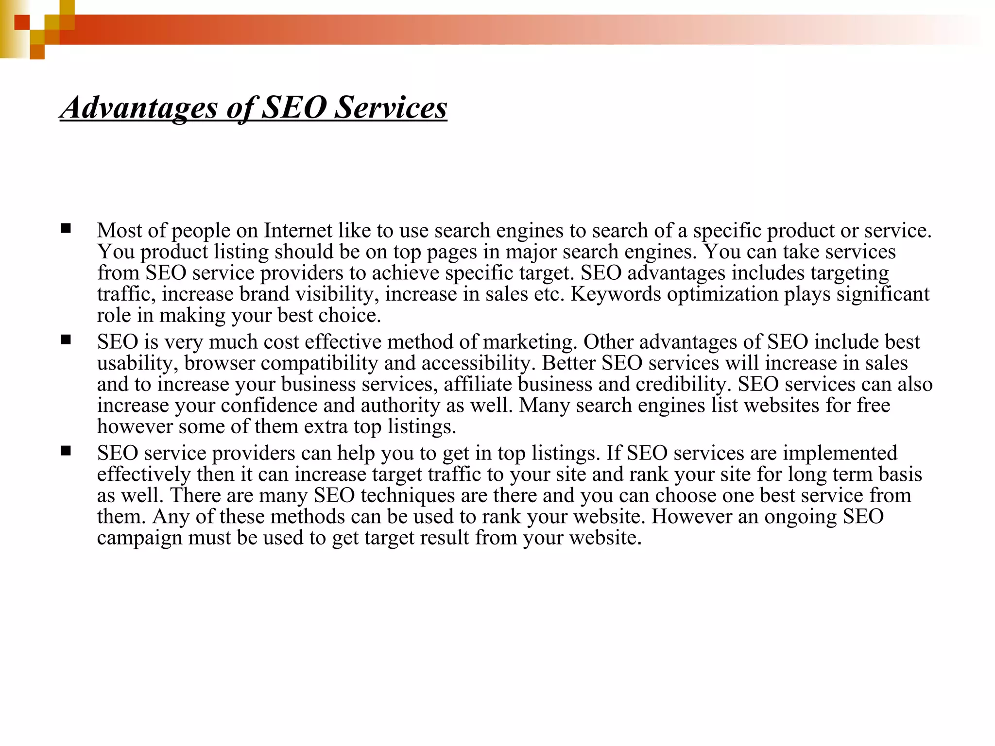 Advantages of SEO Services Most of people on Internet like to use search engines to search of a specific product or service. You product listing should be on top pages in major search engines. You can take services from SEO service providers to achieve specific target. SEO advantages includes targeting traffic, increase brand visibility, increase in sales etc. Keywords optimization plays significant role in making your best choice.  SEO is very much cost effective method of marketing. Other advantages of SEO include best usability, browser compatibility and accessibility. Better SEO services will increase in sales and to increase your business services, affiliate business and credibility. SEO services can also increase your confidence and authority as well. Many search engines list websites for free however some of them extra top listings.  SEO service providers can help you to get in top listings. If SEO services are implemented effectively then it can increase target traffic to your site and rank your site for long term basis as well. There are many SEO techniques are there and you can choose one best service from them. Any of these methods can be used to rank your website. However an ongoing SEO campaign must be used to get target result from your website . 