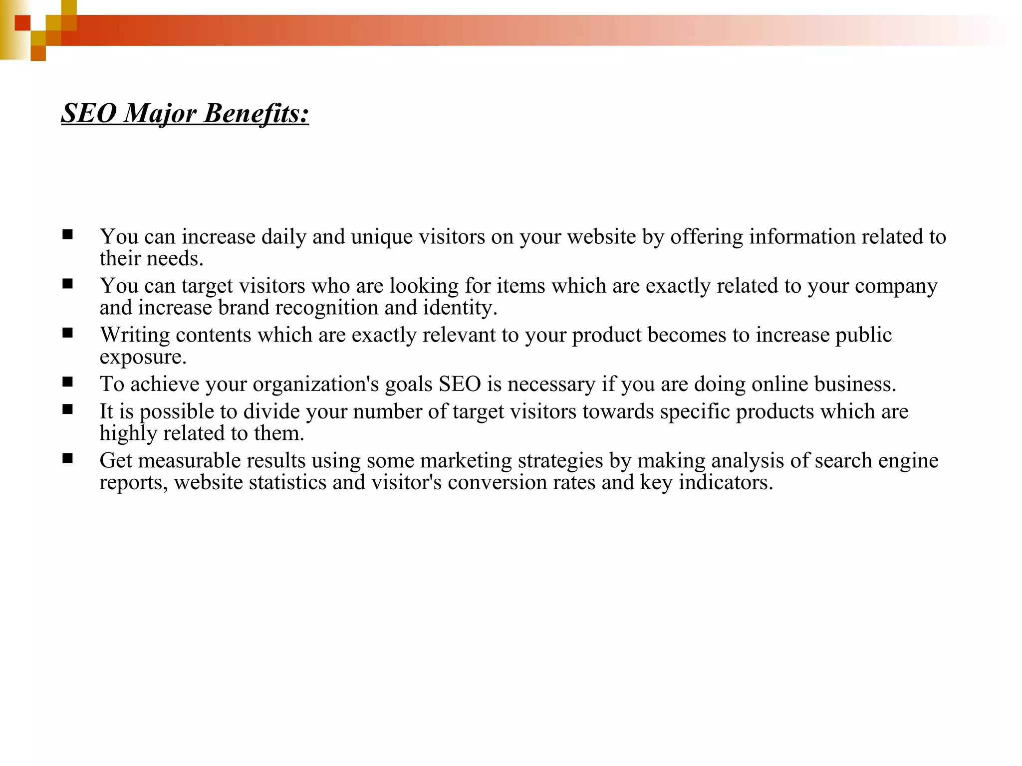 SEO Major Benefits: You can increase daily and unique visitors on your website by offering information related to their needs.  You can target visitors who are looking for items which are exactly related to your company and increase brand recognition and identity.  Writing contents which are exactly relevant to your product becomes to increase public exposure.  To achieve your organization's goals SEO is necessary if you are doing online business.  It is possible to divide your number of target visitors towards specific products which are highly related to them.  Get measurable results using some marketing strategies by making analysis of search engine reports, website statistics and visitor's conversion rates and key indicators. 