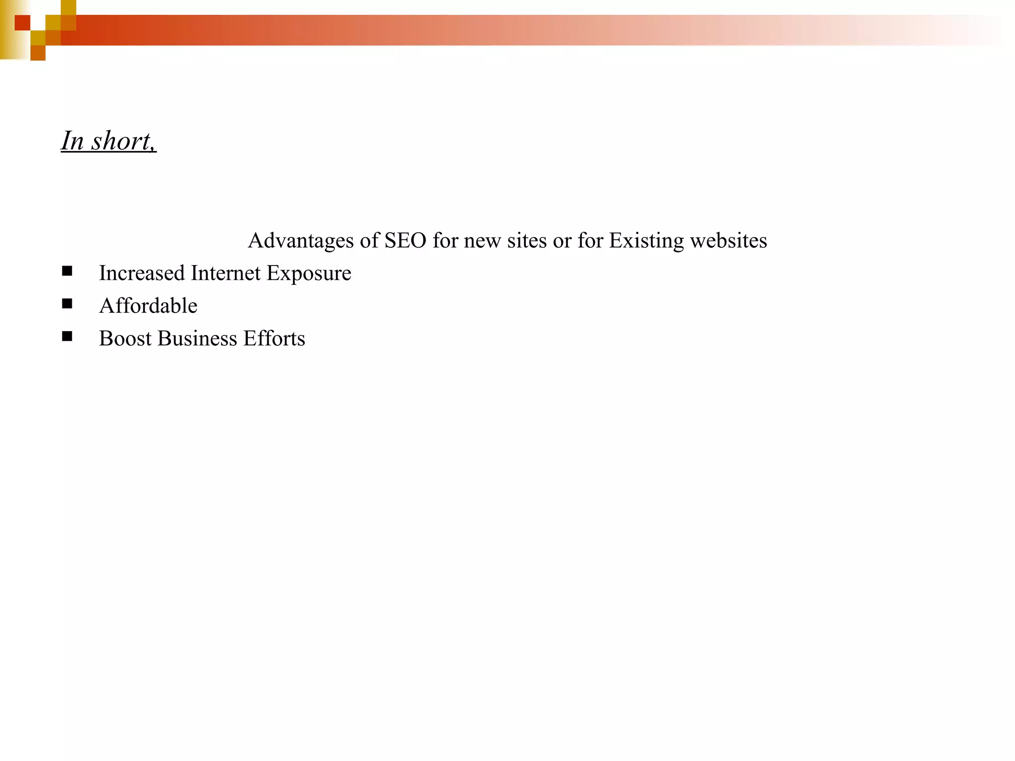 In short,   Advantages of SEO for new sites or for Existing websites Increased Internet Exposure Affordable Boost Business Efforts 